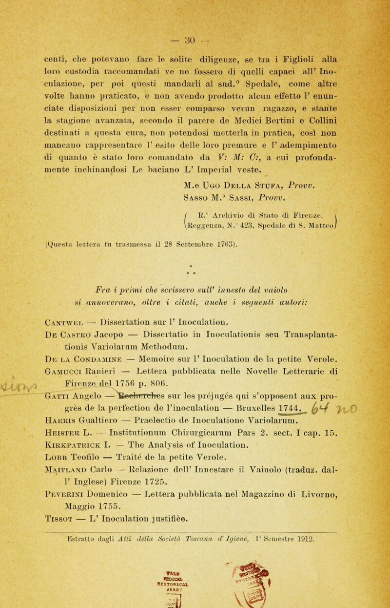 centi, che potevano fare le solite diligenze, se tra i Figlioli alla loro custodia raccomandati ve ne fossero di quelli capaci all' Ino- culazione, per poi questi mandarli al sud. Spedale, come altre volte hanno praticato, e non avendo prodotto alcun effetto 1' enun- ciate disposizioni per non esser comparso verun ragazzo, e stante la stagione avanzata, secondo il parere de Medici Bertini e Collini destinati a questa cura, non potendosi metterla in pratica, così non mancano rappresentare 1' esito delle loro premure e 1' adempimento di quanto è stato loro comandato da V: M: G:, a cui profonda- mente inchinandosi Le baciano L' Imperiai veste. M.e Ugo Della Stuka, Provv. Sasso M.a Sassi, Provv. j R. Archivio di Stato di Firenze. \ (.Reggenza, N.° 423, Spedale di S. Matteo/ (Questa lettera fa trasmessa il 28 Settembre 1763). Fra i primi che scrissero siili' innesto del vaiolo si annoverano, oltre i citati, anche i seguenti autori: Cantwel — Dissertation sur 1' Inoculation. De Castro Jacopo — Dissertatio in Inoculationis seu Transplanta- tionis Variolarum Methodum. De la Condamine — Memoire sur 1' Inoculation do Iti petite Verole. Gamucci Ranieri — Lettera pubblicata nelle Novelle Letterarie di Firenze del 1756 p. 806. Gatti Angelo —Bouliuthes sur les préjugés qui s'opposent aux pro- grès de la perfectiou de l'inoculation — Bruxelles 1744. (q*-4 }\ Harris Gualtiero — Praolectio de Inocnlationo Variolarum. Heistkr L. — Institutionum Chirurgicarum Pars 2. sect. I cap. 15. Kirkpatrick I. — The Analysis of Inoculation. Lobb Teofilo — Tratte de la petite Verole. Maitland Carlo — Relazione dell' Innestare il Vainolo (traduz. dal- l' Inglese) Firenze 1725. Peverini Domenico — Lettera pubblicata nel Magazzino di Livorno, Maggio 1755. Tissot — L' Inoculation justifièe. Estratto dagli Atti della Società Toscana ci' Igiene, 1° Semestre 1912. tal» reoicu, BlsTomc&l iJRHH.'
