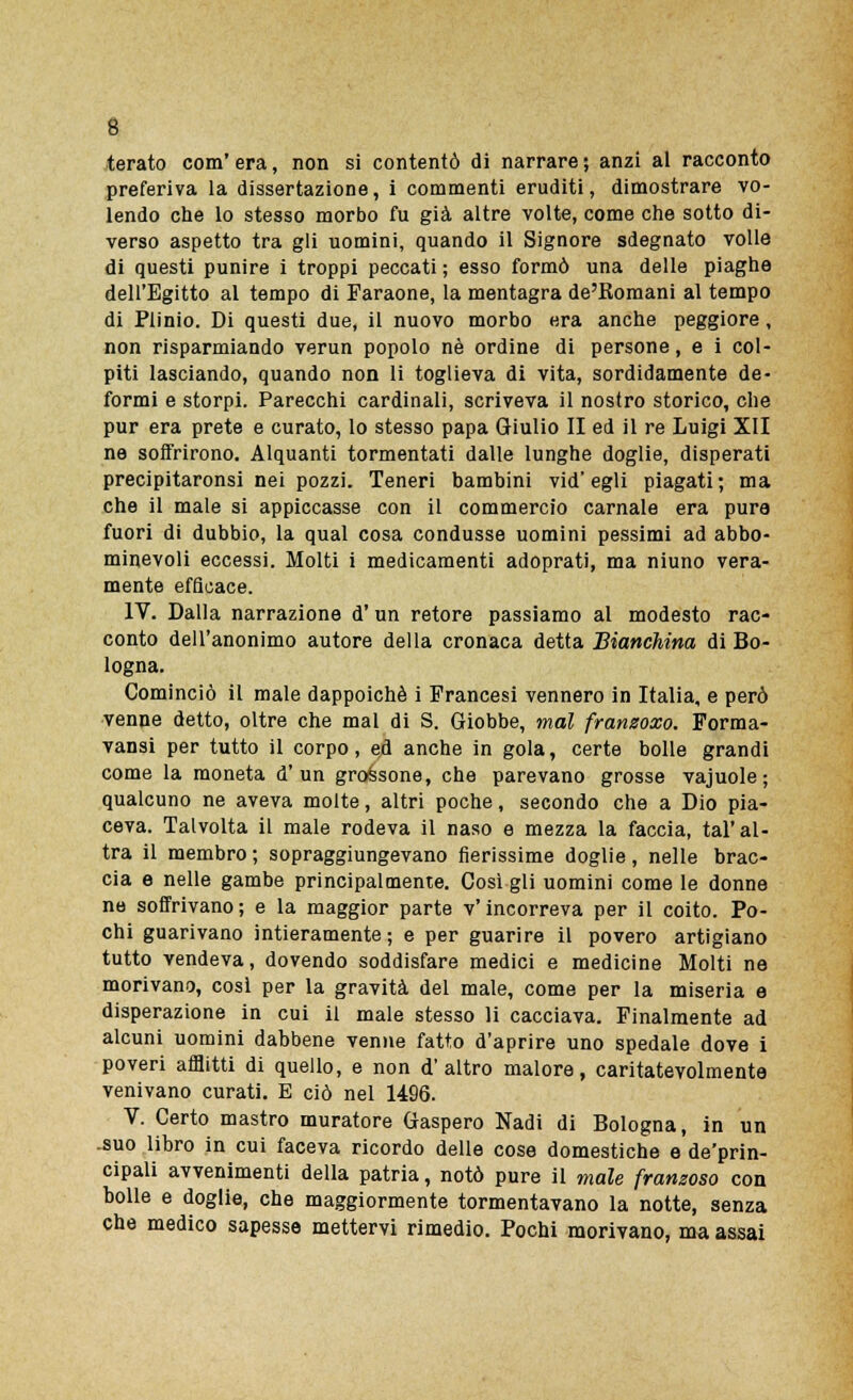 terato com' era, non si contentò di narrare ; anzi al racconto preferiva la dissertazione, i commenti eruditi, dimostrare vo- lendo che lo stesso morbo fu già altre volte, come che sotto di- verso aspetto tra gli uomini, quando il Signore sdegnato volle di questi punire i troppi peccati ; esso formò una delle piaghe dell'Egitto al tempo di Faraone, la mentagra de'Romani al tempo di Plinio. Di questi due, il nuovo morbo era anche peggiore, non risparmiando verun popolo né ordine di persone, e i col- piti lasciando, quando non li toglieva di vita, sordidamente de- formi e storpi. Parecchi cardinali, scriveva il nostro storico, che pur era prete e curato, lo stesso papa Giulio II ed il re Luigi XII ne soffrirono. Alquanti tormentati dalle lunghe doglie, disperati precipitaronsi nei pozzi. Teneri bambini vid'egli piagati; ma che il male si appiccasse con il commercio carnale era pura fuori di dubbio, la qual cosa condusse uomini pessimi ad abbo- minevoli eccessi. Molti i medicamenti adoprati, ma niuno vera- mente efficace. IV. Dalla narrazione d'un retore passiamo al modesto rac- conto dell'anonimo autore della cronaca detta Bianchina di Bo- logna. Cominciò il male dappoiché i Francesi vennero in Italia, e però venne detto, oltre che mal di S. Giobbe, mal frantsoxo. Forma- vansi per tutto il corpo, ed anche in gola, certe bolle grandi come la moneta d'un grassone, che parevano grosse vajuole; qualcuno ne aveva molte, altri poche, secondo che a Dio pia- ceva. Talvolta il male rodeva il naso e mezza la faccia, tal'al- tra il membro ; sopraggiungevano Serissime doglie, nelle brac- cia e nelle gambe principalmente. Così gli uomini come le donne ne soffrivano; e la maggior parte v'incorreva per il coito. Po- chi guarivano intieramente; e per guarire il povero artigiano tutto vendeva, dovendo soddisfare medici e medicine Molti ne morivano, così per la gravità del male, come per la miseria e disperazione in cui il male stesso li cacciava. Finalmente ad alcuni uomini dabbene venne fatto d'aprire uno spedale dove i poveri afflitti di quello, e non d'altro malore, caritatevolmente venivano curati. E ciò nel 1496. V. Certo mastro muratore Gaspero Nadi di Bologna, in un -suo libro in cui faceva ricordo delle cose domestiche e de'prin- cipali avvenimenti della patria, notò pure il male franzoso con bolle e doglie, che maggiormente tormentavano la notte, senza che medico sapesse mettervi rimedio. Pochi morivano, ma assai