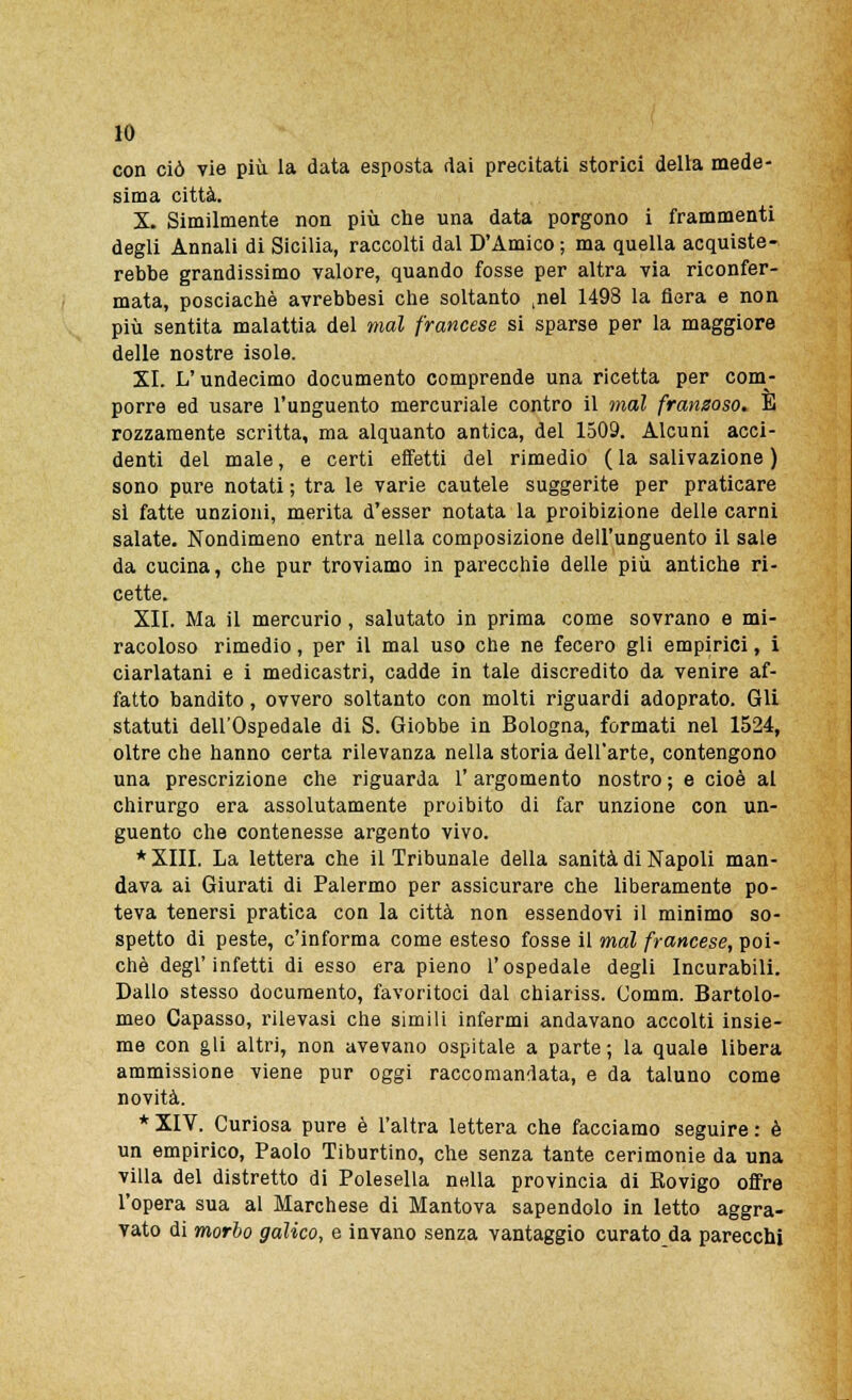 con ciò vie più la data esposta dai precitati storici della mede- sima città. X. Similmente non più che una data porgono i frammenti degli Annali di Sicilia, raccolti dal D'Amico ; ma quella acquiste- rebbe grandissimo valore, quando fosse per altra via riconfer- mata, posciachè avrebbesi che soltanto ,nel 1498 la fiera e non più sentita malattia del mal francese si sparse per la maggiore delle nostre isole. XI. L'undecimo documento comprende una ricetta per com- porre ed usare l'unguento mercuriale contro il inai fransoso. E rozzamente scritta, ma alquanto antica, del 1509. Alcuni acci- denti del male, e certi effetti del rimedio ( la salivazione ) sono pure notati ; tra le varie cautele suggerite per praticare si fatte unzioni, merita d'esser notata la proibizione delle carni salate. Nondimeno entra nella composizione dell'unguento il sale da cucina, che pur troviamo in parecchie delle più antiche ri- cette. XII. Ma il mercurio, salutato in prima come sovrano e mi- racoloso rimedio, per il mal uso che ne fecero gli empirici, i ciarlatani e i medicastri, cadde in tale discredito da venire af- fatto bandito, ovvero soltanto con molti riguardi adoprato. Gli statuti dell'Ospedale di S. Giobbe in Bologna, formati nel 1524, oltre che hanno certa rilevanza nella storia dell'arte, contengono una prescrizione che riguarda 1' argomento nostro ; e cioè al chirurgo era assolutamente proibito di far unzione con un- guento che contenesse argento vivo. * XIII. La lettera che il Tribunale della sanità di Napoli man- dava ai Giurati di Palermo per assicurare che liberamente po- teva tenersi pratica con la città non essendovi il minimo so- spetto di peste, c'informa come esteso fosse il mal francese, poi- ché degl'infetti di esso era pieno l'ospedale degli Incurabili. Dallo stesso documento, favoritoci dal chiariss. Comm. Bartolo- meo Capasso, rilevasi che simili infermi andavano accolti insie- me con gli altri, non avevano ospitale a parte; la quale libera ammissione viene pur oggi raccomandata, e da taluno come novità. * XIV. Curiosa pure è l'altra lettera che facciamo seguire : è un empirico, Paolo Tiburtino, che senza tante cerimonie da una villa del distretto di Polesella nella provincia di Rovigo offre l'opera sua al Marchese di Mantova sapendolo in letto aggra- vato di morbo galico, e invano senza vantaggio curato da parecchi