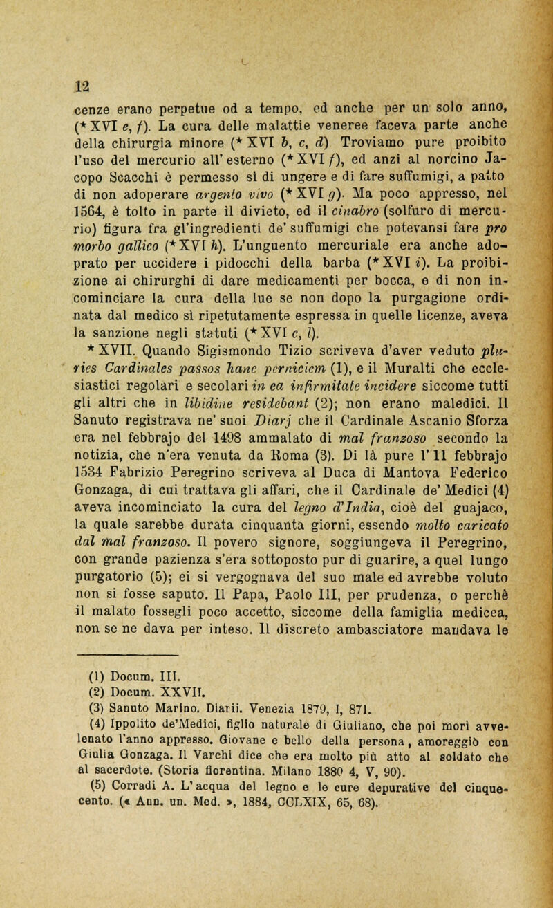 cenze erano perpetue od a tempo, ed anche per un solo anno, (*XVI e,/). La cura delle malattie veneree faceva parte anche della chirurgia minore (* XVI b, e, d) Troviamo pure proibito l'uso del mercurio all' esterno (* XVI /), ed anzi al norcino Ja- copo Scacchi è permesso si di ungere e di fare suffumigi, a patto di non adoperare argento vivo (* XVI g). Ma poco appresso, nel 1564, è tolto in parte il divieto, ed il cinabro (solfuro di mercu- rio) figura fra gl'ingredienti de'suffumigi che potevansi fare prò morbo gallico (* XVI h). L'unguento mercuriale era anche ado- prato per uccidere i pidocchi della barba (* XVI i). La proibi- zione ai chirurghi di dare medicamenti per bocca, e di non in- cominciare la cura della lue se non dopo la purgagione ordi- nata dal medico si ripetutamente espressa in quelle licenze, aveva la sanzione negli statuti (* XVI e, l). * XVII. Quando Sigismondo Tizio scriveva d'aver veduto più- ries Cardinales passos hanc pcrnicicm (1), e il Muralti che eccle- siastici regolari e secolari in ea infìrmitate incidere siccome tutti gli altri che in libidine residebant (2); non erano maledici. Il Sanuto registrava ne' suoi Diarj che il Cardinale Ascanio Sforza era nel febbrajo del 1498 ammalato di mal franzoso secondo la notizia, che n'era venuta da Roma (3). Di là pure 1' 11 febbrajo 1534 Fabrizio Peregrino scriveva al Duca di Mantova Federico Gonzaga, di cui trattava gli affari, che il Cardinale de' Medici (4) aveva incominciato la cura del legno d'India, cioè del guajaco, la quale sarebbe durata cinquanta giorni, essendo molto caricato dal mal franzoso. Il povero signore, soggiungeva il Peregrino, con grande pazienza s'era sottoposto pur di guarire, a quel lungo purgatorio (5); ei si vergognava del suo male ed avrebbe voluto non si fosse saputo. Il Papa, Paolo III, per prudenza, o perchè il malato fossegli poco accetto, siccome della famiglia medicea, non se ne dava per inteso. 11 discreto ambasciatore mandava le (1) Docum. III. (2) Docum. XXVII. (3) Sanuto Marino. Diarii. Venezia 1879, I, 871. (4) Ippolito de'Medici, figlio naturale di Giuliano, che poi morì avve- lenato l'anno appresso. Giovane e bello della persona, amoreggiò con Giulia Gonzaga. Il Varchi dice che era molto più atto al soldato che al sacerdote. (Storia fiorentina. Milano 1880 4, V, 90). (5) Corradi A. L'acqua del legno e le cure depurative del cinque- cento. (« Ann. un. Med. », 1884, CCLXIX, 65, 68).