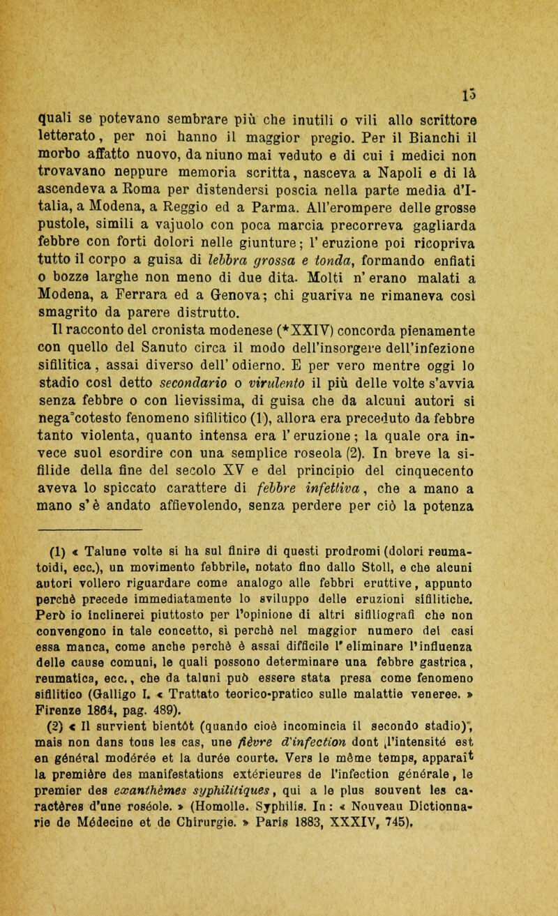 lo quali se potevano sembrare più che inutili o vili allo scrittore letterato, per noi hanno il maggior pregio. Per il Bianchi il morbo affatto nuovo, da niuno mai veduto e di cui i medici non trovavano neppure memoria scritta, nasceva a Napoli e di là ascendeva a Roma per distendersi poscia nella parte media d'I- talia, a Modena, a Reggio ed a Parma. All'erompere delle grosse pustole, simili a vajuolo con poca marcia precorreva gagliarda febbre con forti dolori nelle giunture ; 1' eruzione poi ricopriva tutto il corpo a guisa di lebbra grossa e tonda, formando enfiati o bozze larghe non meno di due dita. Molti n' erano malati a Modena, a Ferrara ed a Genova; chi guariva ne rimaneva così smagrito da parere distrutto. 11 racconto del cronista modenese (*XXIV) concorda pienamente con quello del Sanuto circa il modo dell'insorgere dell'infezione sifilitica, assai diverso dell' odierno. E per vero mentre oggi lo stadio così detto secondario o virulento il più delle volte s'avvia senza febbre o con lievissima, di guisa che da alcuni autori si nega=cotesto fenomeno sifilitico (1), allora era preceduto da febbre tanto violenta, quanto intensa era V eruzione ; la quale ora in- vece suol esordire con una semplice roseola (2). In breve la si- filide della fine del secolo XV e del principio del cinquecento aveva lo spiccato carattere di febbre infettiva, che a mano a mano s'è andato affievolendo, senza perdere per ciò la potenza (1) « Talune volte si ha sul finire di questi prodromi (dolori reuma- toidi, ecc.), un movimento febbrile, notato fino dallo Stoll, e che alcuni autori vollero riguardare come analogo alle febbri eruttive, appunto perchè precede immediatamente lo sviluppo delle eruzioni sifilitiche. Però io inclinerei piuttosto per l'opinione di altri siflllografi che non convengono in tale concetto, sì perchè nel maggior numero del casi essa manca, come anche perchè è assai difficile l'eliminare l'influenza delle cause comuni, le quali possono determinare una febbre gastrica, reumatica, ecc., che da taluni può essere stata presa come fenomeno sifilitico (Galligo I. « Trattato teorico-pratico sulle malattie veneree. » Firenze 1864, pag. 489). (2) « Il survient bientót (quando cioè incomincia il secondo stadio)', mais non dans tous les cas, une flèvre dTinfection dont ,1'intensitó est en general modórée et la durée courte. Vers le mème temps, apparaìt la première dea manifestations extérieures de l'infection generale, le premier des exanthèmes syphilitiques, qui a le plus souvent les ca- ractères d'une rosèole. > (Homolle. Syphilis. In : « Nouveau Dictionna-