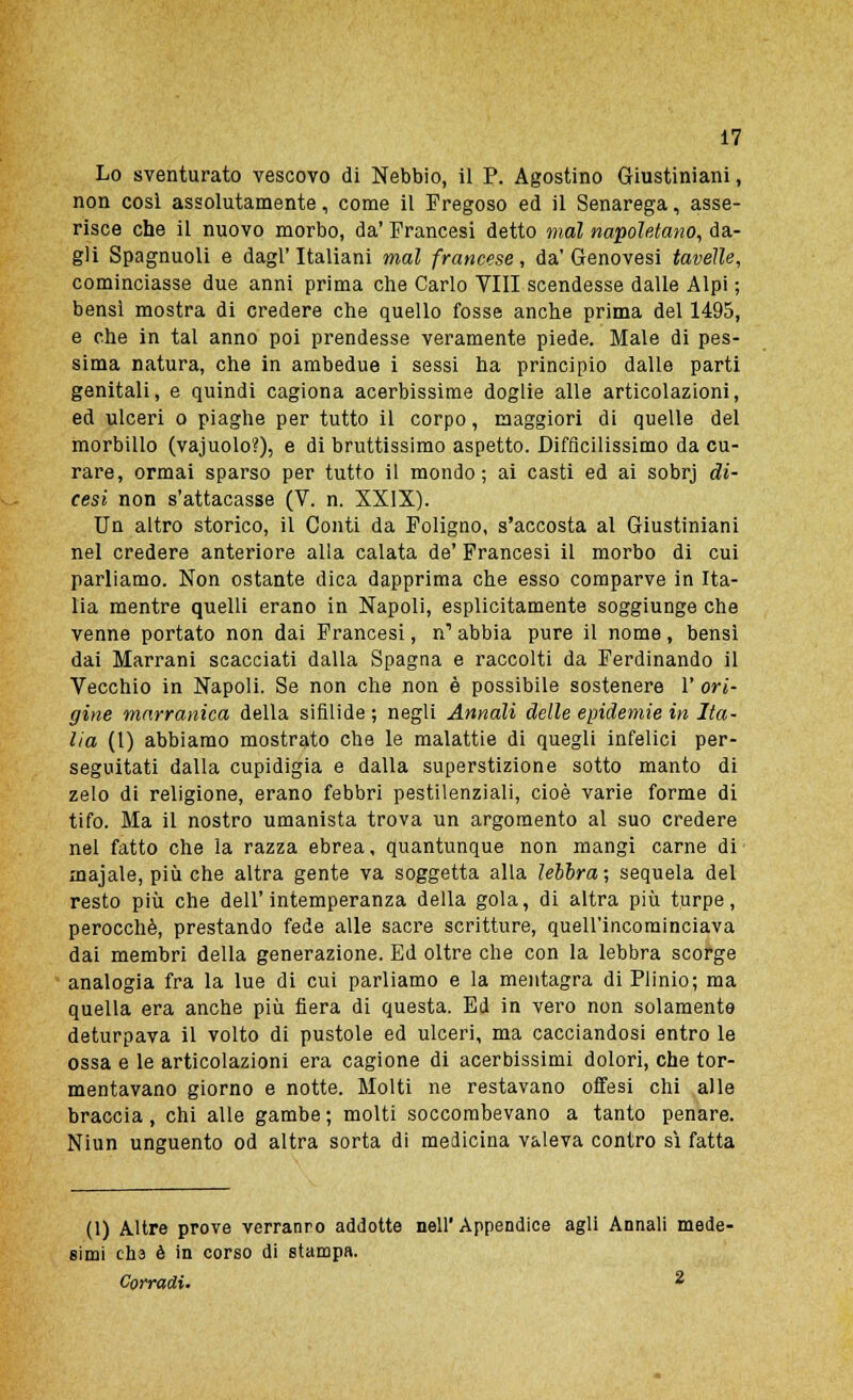 Lo sventurato vescovo di Nebbio, il P. Agostino Giustiniani, non così assolutamente, come il Fregoso ed il Senarega, asse- risce che il nuovo morbo, da' Francesi detto inai napoletano, da- gli Spagnuoli e dagl'Italiani mal francese, da'Genovesi tavelle, cominciasse due anni prima che Carlo Vili scendesse dalle Alpi ; bensì mostra di credere che quello fosse anche prima del 1495, e che in tal anno poi prendesse veramente piede. Male di pes- sima natura, che in ambedue i sessi ha principio dalle parti genitali, e quindi cagiona acerbissime doglie alle articolazioni, ed ulceri o piaghe per tutto il corpo, maggiori di quelle del morbillo (vajuolo?), e di bruttissimo aspetto. Difficilissimo da cu- rare, ormai sparso per tutto il mondo; ai casti ed ai sobrj di- cesi non s'attacasse (V. n. XXIX). Un altro storico, il Conti da Foligno, s'accosta al Giustiniani nel credere anteriore alla calata de' Francesi il morbo di cui parliamo. Non ostante dica dapprima che esso comparve in Ita- lia mentre quelli erano in Napoli, esplicitamente soggiunge che venne portato non dai Francesi, n1 abbia pure il nome, bensì dai Marrani scacciati dalla Spagna e raccolti da Ferdinando il Vecchio in Napoli. Se non che non è possibile sostenere 1' ori- gine marranica della sifilide ; negli Annali delle epidemie in Ita- lia (1) abbiamo mostrato che le malattie di quegli infelici per- seguitati dalla cupidigia e dalla superstizione sotto manto di zelo di religione, erano febbri pestilenziali, cioè varie forme di tifo. Ma il nostro umanista trova un argomento al suo credere nel fatto che la razza ebrea, quantunque non mangi carne di majale, più che altra gente va soggetta alla lébbra; sequela del resto più che dell'intemperanza della gola, di altra più turpe, perocché, prestando fede alle sacre scritture, quell'incominciava dai membri della generazione. Ed oltre che con la lebbra scorge analogia fra la lue di cui parliamo e la mentagra di Plinio; ma quella era anche più fiera di questa. Ed in vero non solamente deturpava il volto di pustole ed ulceri, ma cacciandosi entro le ossa e le articolazioni era cagione di acerbissimi dolori, che tor- mentavano giorno e notte. Molti ne restavano offesi chi alle braccia , chi alle gambe ; molti soccombevano a tanto penare. Niun unguento od altra sorta di medicina valeva contro sì fatta (1) Altre prove verranno addotte nell' Appendice agli Annali mede- simi eha è in corso di stampa. Corradi. %