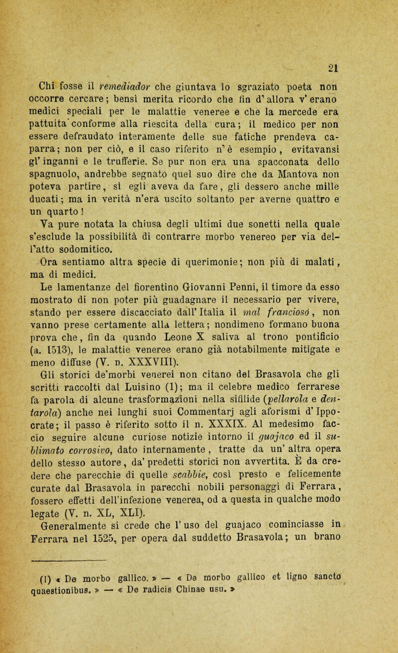 Chi fosse il remediador che giuntava Io sgraziato poeta non occorre cercare ; bensì merita ricordo che fin <T allora v' erano medici speciali per le malattie veneree e che la mercede era pattuita conforme alla riescita della cura ; il medico per non essere defraudato interamente delle sue fatiche prendeva ca- parra; non per ciò, e il caso riferito n1 è esempio, evitavansi gì' inganni e le trufferie. Se pur non era una spacconata dello spagnuolo, andrebbe segnato quel suo dire che da Mantova non poteva partire, si egli aveva da fare, gli dessero anche mille ducati ; ma in verità n'era uscito soltanto per averne quattro e un quarto ! Va pure notata la chiusa degli ultimi due sonetti nella quale s'esclude la possibilità di contrarre morbo venereo per via dei- Tatto sodomitico. Ora sentiamo altra specie di querimonie; non più di malati, ma di medici. Le lamentanze del fiorentino Giovanni Penni, il timore da esso mostrato di non poter più guadagnare il necessario per vivere, stando per essere discacciato dall' Italia il mal francioso, non vanno prese certamente alla lettera ; nondimeno formano buona prova che, fin da quando Leone X saliva al trono pontificio (a. 1513), le malattie veneree erano già notabilmente mitigate e meno diffuse (V. n. XXXVIII). Gli storici de'morbi venerei non citano del Brasavola che gli scritti raccolti dal Luisino (1); ma il celebre medico ferrarese fa parola di alcune trasformazioni nella sifilide (pellarola e den- tatola) anche nei lunghi suoi Commentari agli aforismi d'Ippo- crate; il passo è riferito sotto il n. XXXIX. Al medesimo fac- cio seguire alcune curiose notizie intorno il guajaco ed il su- blimato corrosivo, dato internamente , tratte da un' altra opera dello stesso autore, da' predetti storici non avvertita. È da cre- dere che parecchie di quelle scabbie, così presto e felicemente curate dal Brasavola in parecchi nobili personaggi di Ferrara, fossero effetti dell'infezione venerea, od a questa in qualche modo legate (V. n. XL, XLI). Generalmente si crede che l'uso del guajaco cominciasse in Ferrara nel 1525, per opera dal suddetto Brasavola; un brano (1) « De morbo gallico. » — « De morbo gallico et ligno sancto quaestionibus. » — « De radicis Chinae usu. »