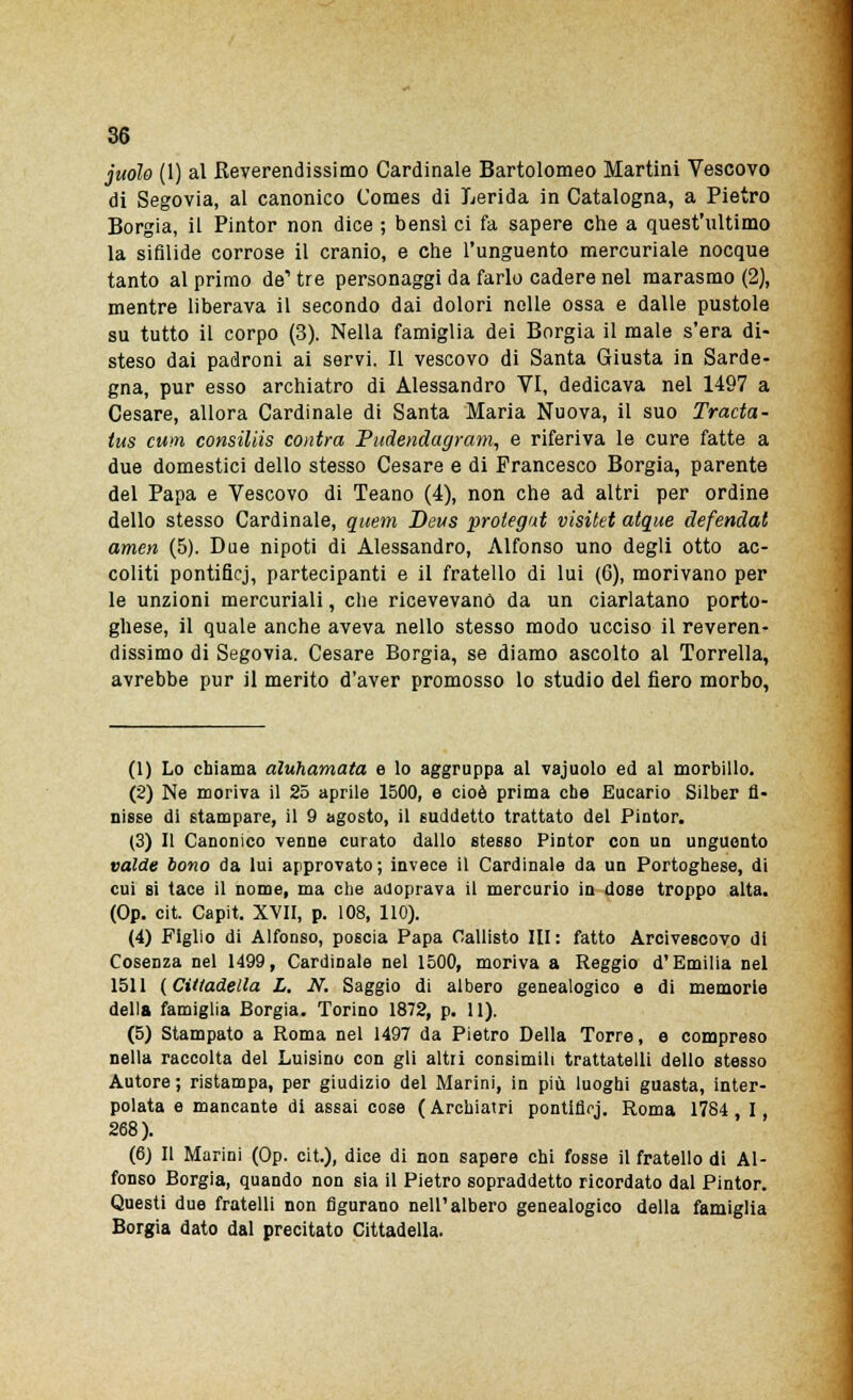 juoìo (1) al Reverendissimo Cardinale Bartolomeo Martini Vescovo di Segovia, al canonico Comes di Lerida in Catalogna, a Pietro Borgia, il Pintor non dice ; bensì ci fa sapere che a quest'ultimo la sifilide corrose il cranio, e che l'unguento mercuriale nocque tanto al primo de1 tre personaggi da farlo cadere nel marasmo (2), mentre liberava il secondo dai dolori nelle ossa e dalle pustole su tutto il corpo (3). Nella famiglia dei Borgia il male s'era di- steso dai padroni ai servi. Il vescovo di Santa Giusta in Sarde- gna, pur esso archiatra di Alessandro VI, dedicava nel 1497 a Cesare, allora Cardinale di Santa Maria Nuova, il suo Tracta- tus cum consiliis contro, P udenti, agram, e riferiva le cure fatte a due domestici dello stesso Cesare e di Francesco Borgia, parente del Papa e Vescovo di Teano (4), non che ad altri per ordine dello stesso Cardinale, quem Deus prolegat visitet atque defendat amen (5). Due nipoti di Alessandro, Alfonso uno degli otto ac- coliti pontificj, partecipanti e il fratello di lui (6), morivano per le unzioni mercuriali, che ricevevano da un ciarlatano porto- ghese, il quale anche aveva nello stesso modo ucciso il reveren- dissimo di Segovia. Cesare Borgia, se diamo ascolto al Torrella, avrebbe pur il merito d'aver promosso lo studio del fiero morbo, (1) Lo chiama àluhamata e lo aggruppa al vajuolo ed al morbillo. (2) Ne moriva il 25 aprile 1500, e cioè prima cbe Eucario Silber fi- nisse di stampare, il 9 agosto, il suddetto trattato del Pintor. (3) Il Canonico venne curato dallo stesso Pintor con un unguento valde bono da lui approvato ; invece il Cardinale da un Portoghese, di cui si tace il nome, ma che adoprava il mercurio in dose troppo alta. (Op. cit. Capit. XVII, p. 108, 110). (4) Figlio di Alfonso, poscia Papa Callisto III: fatto Arcivescovo di Cosenza nel 1499, Cardinale nel 1500, moriva a Reggio d'Emilia nel 1511 (Cittadella L. N. Saggio di albero genealogico e di memorie della famiglia Borgia. Torino 1872, p. 11). (5) Stampato a Roma nel 1497 da Pietro Della Torre, e compreso nella raccolta del Luisino con gli altri consimili trattateli! dello stesso Autore ; ristampa, per giudizio del Marini, in più luoghi guasta, inter- polata e mancante di assai cose ( Archiatri pontificj. Roma 1784 I 268). (6) Il Marini (Op. cit.), dice di non sapere chi fosse il fratello di Al- fonso Borgia, quando non sia il Pietro sopraddetto ricordato dal Pintor. Questi due fratelli non figurano nell'albero genealogico della famiglia Borgia dato dal precitato Cittadella.