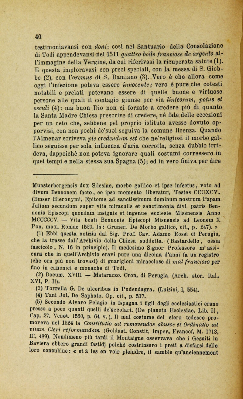 testimoniavansi con doni: cosi nel Santuario della Consolazione di Todi appendevansi nel 1511 quattro bolle franciose de argento al- l'immagine della Vergine, da cui riferivasi la ricuperata salute (1). E questa imploravasi con preci speciali, con la messa di S. Giob- be (2), con l'oremus di S. Damiano (3). Vero è che allora come oggi l'infezione poteva essere innocente; vero è pure che cotesti notabili e prelati potevano essere di quelle buone e virtuose persone alle quali il contagio giunse per via linteorum, potus et osculi (4): ma buon Dio non ci forzate a credere più di quanto la Santa Madre Chiesa prescrive di credere, né fate delle eccezioni per un ceto che, sebbene pel proprio istituto avesse dovuto op- porvisi, con non pochi de'suoi seguiva la comune licenza. Quando l'Almenar scriveva pie credendum est che ne'religiosi il morbo gal- lico seguisse per sola influenza d'aria corrotta, senza dubbio irri- deva, dappoiché non poteva ignorare quali costumi corressero in quei tempi e nella stessa sua Spagna (5); ed in vero finiva per dire Munsterbergensis dux Sileslae, morbo gallico et ipse infectus, voto ad divum Bennonem facto, eo ipso momento liberatur. Testes CCCXCV. (Emser Hieronymi. Epitome ad sanctissiraum dominum nostrum Papam Julium secundum super vita miraculis et sanctimonia divi patris Ben- nonis Episcopi quondam insignis et ingenue ecclesie Missnensis Anno MCCCCCV. — Vita beati Bennonis Episcopi Misnensis ad Leonem X Pon. max. Romae 1520. In: Gruner. De Morbo gallico, cit., p. 247). » (1) Ebbi questa notizia dal Sig. Prof. Cav. Adamo Éossi di Perugia, che la trasse dall'Archivio della Chiesa suddetta. ( Bastardello , ossia fascicolo, N. 16 in principio). Il medesimo Signor Professore m'assi- cura che in quell'Archivio eravi pure una diecina d'anni fa un registro (che ora più non trovasi) di guarigioni miracolose di mal francioso per fino in canonici e monache di Todi. (2) Docuro. XVIII. — Matarazzo. Cron. di Perugia. (Arch. stor. ital. XVI, P. II). (3) Torrella G. De ulceribus in Pudendagra. (Luisini, 1, 554). (4) Tani Jul. De Saphato. Op. cit., p. 517. (5) Secondo Alvaro Pelagio in Ispagna i figli degli ecclesiastici erano presso a poco quanti quelli de'secolari. (De planctu Ecclesiae. Lib. II, Cap. 27. Venet. 1560, p. 64 v.). Il mal costume del clero tedesco pro- moveva nel 1524 la Constitutio ad removendos abusos et Ordinatio ad vitam Cleri reformandam (Goldast. Constit. Imper. Francof. M. 1713, NI, 489). Nondimeno più tardi il Montaigne osservava che i Gesuiti in Baviera ebbero grandi fastidj poiché costrinsero i preti a disfarsi delle loro concubine : « et à les en voir pleindre, il samble qu'anciennement