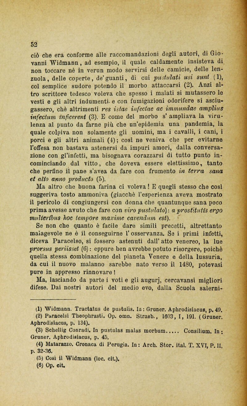 ciò che era conforme alle raccomandazioni degli autori, di Gio- vanni Widmann, ad esempio, il quale caldamente insisteva di. non toccare né in verun modo servirsi delle camicie, delle len- zuola, delle coperte, de'guanti, di cui pullulati usi sunt (1), col semplice sudore potendo il morbo attaccarsi (2). Anzi al- tro scrittore tedesco voleva che spesso i malati si mutassero le vesti e gli altri indumenti- e con fumigazioni odorifere si asciu- gassero, che altrimenti res istae infectae ac immundae amplius infectum inficerent (3). E come del morbo s' ampliava la viru- lenza al punto da farne più che un'epidemia una pandemia, la quale colpiva non solamente gli uomini, ma i cavalli, i cani, i porci e gli altri animali (4); cosi ne veniva che per evitarne l'offesa non bastava astenersi da impuri amori, dalla conversa- zione con gl'infetti, ma bisognava corazzarsi di tutto punto in- cominciando dal vitto, che doveva essere elettissimo, tanto che perfino il pane s'avea da fare con frumento in terra sana et alio anno producto (5). Ma altro che buona farina ci voleva ! E quegli stesso che così suggeriva tosto ammoniva (giacché l'esperienza aveva mostrato il pericolo di congiungersi con donna che quantunque sana poco prima avesse avuto che fare con viro pustalato): a prostitutis ergo mulieribus hoc tempore maxime cavendum est). Se non che quanto è facile dare simili precetti, altrettanto malagevole ne è il conseguirne l'osservanza. Se i primi infetti, diceva Paracelso, si fossero astenuti dall' atto venereo, la lue prorsus periisset (6) : eppure ben avrebbe potuto risorgere, poiché quella stessa combinazione del pianeta Venere e della lussuria, da cui il nuovo malanno sarebbe nato verso il 1480, potevasi pure in appresso rinnovare ! Ma, lasciando da parte i voti e gli augurj, cercavansi migliori difese. Dai nostri autori del medio evo, dalla Scuola salerni- (1) Widmann. Tractatus de pustulìs. la : Gruner. Aphrodisiacus, p. 49. (2) Paracelsi Theophrasti. Op. omn. Strasb., 1603, I, 191. (Gruner. Aphrodisiacus, p. 134). (3) Schellig Conradi. In pustulas malas morbum Consilium. In; Gruner. Aphrodisiacus, p. 45. (4) Matarazzo. Cronaca di Perugia. In : Arch. Stor. ital. T. XVI, P. II p. 32-36. (5) Cosi il Widmann (loc. cit.). (6) Op. cit.