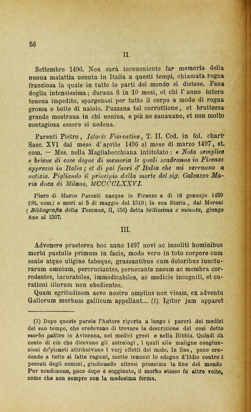 li. Settembre 1496. Non sarà incoueniente far memoria della nuoua malattia uenuta in Italia a questi tempi, chiamata rogna franciosa la quale in tutte le parti del mondo si distese. Faua doglia intensissima; duraua 8 in 10 mesi, et chi l'anno intero teneua impedito, spargeuasi per tutto il corpo a modo di rogna grossa o bolle di uaiolo. Puzzaua tal corruttione, et bruttezza grande mostraua in chi ueniua, e più ne sanauano, et non molto contagiosa essere si uedeua. Parenti Pietro, Istorie Fiorentine, T. II. Cod. in fol. chart* Saec. XVI dal mese d' aprile 1496 al mese di marzo 1497, st. com. — Mss. nella Magliabecchiana intitolato : « Nota semplice e brieue di cose degne di memoria le quali scadranno in Firenze appresso in Italia ,• et di poi fuori d'Italia che mi verranno a notizia. Pigliando il principio dalla morte del sig. Galeazzo Ma- ria duca di Milano, MCCCCLXXVI. Piero di Marco Parenti nacque in Firenze a dì 18 gennajo 1450 (St. com.) e morì ai 5 di maggio del 1519; la sua Storia, dal Moreni ( Bibliografia della Toscana, II, 156) detta bellissima e minuta, giunge tino al 1507. III. Advenere praeterea hoc anno 1497 novi ac insoliti hominibus morbi pustulis primum in facie, modo vero in toto corpore cum sanie atque uligine taboque, grassantibus cum doloribus iunctu- rarum omnium, percruciantes, pernecante nasum ac membra cor- rodentes, incurabiles, immedicabiles, ac medicis incogniti, et cu- rationi illorum non obedientes. Quam egritudinem aevo nostro amplius non visam, ex adventu Gallorum morbum gallicum appellante. (1). Igitur jam apparet (1) Dopo queste parole l'Autore riporta a lungo i pareri dei medici del suo tempo, che credevano di trovare la descrizione del cosi detto morbo gallico in Avicenna, nei medici greci e nella Bibbia. Quindi dà conto di ciò che dicevano gli astrologi, i quali alle maligne congiun- zioni de'pianeti attribuivano i varj effetti del male. In fine, poco cre- dendo a tutte sì fatte ragioni, mette innanzi lo sdegno d'Iddio contro i peccati degli uomini, giudicando altresì prossima la fine del mondo Pur nondimeno, poco dopo è soggiunto, il morbo stesso fu altre volte, come che non sempre con la medesima forma.