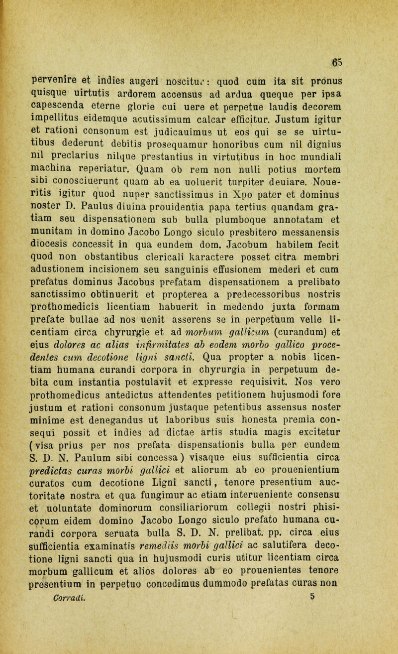 pervenire et indies augeri noscitu*' : quod cum ita sit pronus quisque uirtutis ardorem accensus ad ardua queque per ipsa capescenda eterne glorie cui uere et perpetue laudis decorem impellitus eidemque acutissimura calcar efficitur. Justum igitur et rationi consonum est judicauimus ut eos qui se se uirtu- tibus dederunt debitis prosequamur honoribus cum nil dignius nil preclarius nilque prestantius in virtutibus in hoc mundiali machina reperiatur. Quam ob rem non nulli potius mortera sibi conosciuerunt quam ab ea uoluerit turpiter deuiare. Noue- ritis igitur quod nuper sanctissimus in Xpo pater et dominus noster D. Paulus diuina prouidentia papa tertius quandam gra- tiam seu dispensationem sub bulla plumboque annotatam et munitam in domino Jacobo Longo siculo presbitero messanensis diocesis concessit in qua eundem dom. Jacobum habilem fecit quod non obstantibus clericali karactere posset citra membri adustionem incisionem seu sanguinis effusionem mederi et cum prefatus dominus Jacobus prpfatam dispensationem a prelibato sanctissimo obtinuerit et propterea a predecessoribus nostris prothomedicis licentiam habuerit in medendo juxta formam prefate bullae ad nos uenit asserens se in perpetuum velie li- centiam circa chyrurgie et ad morbum galìicum (curandum) et eius dolores ac alias infirmitates ab eodem morbo gallico proce- dentes cum decotione Ugni sancii. Qua propter a nobis licen- tiam humana curandi corpora in chyrurgia in perpetuum de- bita cum instantia postulavit et expresse requisivit. Nos vero prothomedicus antedictus attendentes petitionem hujusmodi fore justum et rationi consonum justaque petentibus assensus noster minime est denegandus ut laboribus suis honesta premia con- sequi possit et indies ad dictae artis studia magis excitetur ( visa prius per nos prefata dispensationis bulla per eundem S. D. N. Paulum sibi concessa) visaque eius sufficientia circa predictas curas morbi gallici et aliorum ab eo prouenientium curatos cum decotione Ligni sancti, tenore presentium auc- toritate nostra et qua fungimur ac etiam interueniente consensu et uoluntate dominorum consiliariorum collegii nostri phisi- corum eidem domino Jacobo Longo siculo prefato humana cu- randi corpora seruata bulla S. D. N. prelibai pp. circa eius sufficientia examinatis remediis morbi gallici ac salutifera deco- tione ligni sancti qua in hujusmodi curis utitur licentiam circa morbum galìicum et alios dolores ab eo prouenientes tenore presentium in perpetuo concedimus dummodo prefatas curas non Corradi. 5