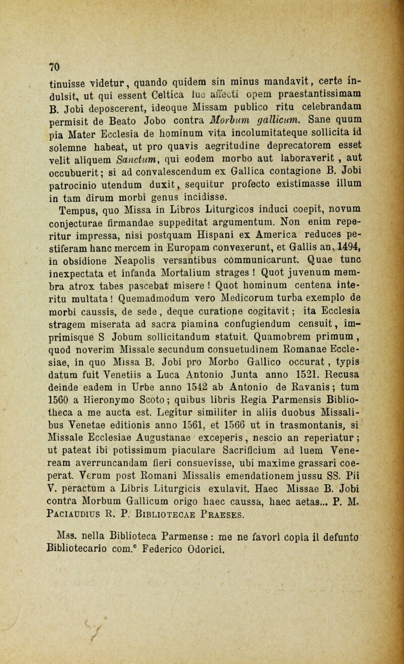 tinuisse videtur, quando quidem sin minus mandavit, certe in- dulsit, ut qui essent Celtica tuo adenti opem praestantissimam B. Jobi deposcerent, ideoque Missam publico ritu celebrandam permisit de Beato Jobo contra Morbum gallicum. Sane quum pia Mater Ecclesia de hominum vita incolumitateque sollicita id solemne habeat, ut prò quavis aegritudine deprecatorem esset velit aliquem Sanctum, qui eodem morbo aut laboraverit , aut occubuerit; si ad convalescendum ex Gallica contagione B. Jobi patrocinio utendum duxit, sequitur profecto existimasse illum in tam dirum morbi genus incidisse. Tempus, quo Missa in Libros Liturgicos induci coepit, novum conjecturae firmandae suppeditat argumentum. Non enim repe- ritur impressa, nisi postquam Hispani ex America reduces pe- stiferam banc mercem in Europam convexerunt, et Gallis an. 1494, in obsidione Neapolis versantibus cómmunicarunt. Quae tunc inexpectata et infanda Mortalium strages ! Quot juvenum mem- bra atrox tabes pascebat misere ! Quot hominum centena inte- ritu multata ! Quemadmodum vero Medicorum turba exemplo de morbi caussis, de sede, deque curatione cogitavit ; ita Ecclesia stragem miserata ad sacra piamina confugiendum censuit, im- primisque S Jobum sollicitandum statuii Quamobrem primum , quod noverim Missale secundum consuetudinem Romanae Eccle- siae, in quo Missa B. Jobi prò Morbo Gallico occurat, typis datum fuit Venetiis a Luca Antonio Junta anno 1521. Recusa deinde eadem in Urbe anno 1542 ab Antonio de Ravanis ; tum 1560 a Hieronymo Scoto ; quibus libris Regia Parmensis Biblio- tneca a me aucta est. Legitur similiter in aliis duobus Missali- bus Venetae editionis anno 1561, et 1566 ut in trasmontanis, si Missale Ecclesiae Augustanae exceperis, nescio an reperiatur ; ut pateat ibi potissimum piaculare Sacriflcium ad luem Vene- ream averruncandam fieri consuevisse, ubi maxime grassari coe- perat. Verum post Romani Missalis emendationem jussu SS. Pii V. peractum a Libris Liturgicis exulavit. Haec Missae B. Jobi contra Morbum Gallicum origo haec caussa, haec aetas... P. M. Paciaddius R. P. Bibliotecae Praeses. Mss. nella Biblioteca Parmense : me ne favori copia il defunto Bibliotecario com.e Federico Odorici. f