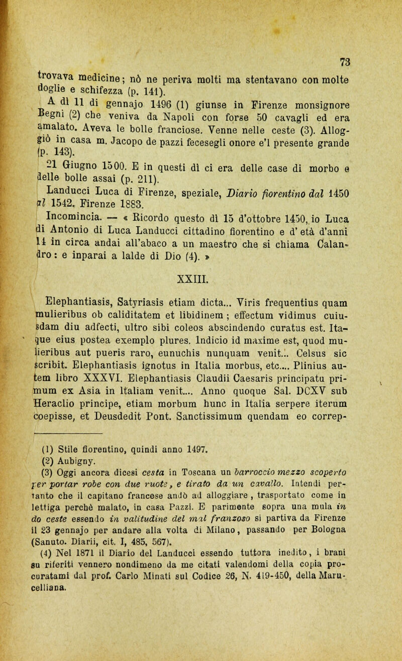 trovava medicine ; nò ne periva molti ma stentavano con molte doglie e schifezza (p. 141). A di 11 di gennajo 1496 (1) giunse in Firenze monsignore ■Begni (2) che veniva da Napoli con forse 50 cavagli ed era amalato. Aveva le bolle franciose. Venne nelle ceste (3). Allog- giò in casa m. Jacopo de pazzi fecesegli onore e'1 presente grande (P- H3). 21 Giugno 1500. E in questi di ci era delle case di morbo e delle bolle assai (p. 211). Landucci Luca di Firenze, speziale, Diario fiorentino dal 1450 al 1542. Firenze 1883. Incomincia. — « Ricordo questo di 15 d'ottobre 1450, io Luca di Antonio di Luca Landucci cittadino fiorentino e d'età d'anni li in circa andai all'abaco a un maestro che si chiama Calan- dro : e inparai a laide di Dio (4). > XXIII. Elephantiasis, Satyriasis etiam dieta... Viris frequentius quam mulieribus ob caliditatem et libidinem ; effectum vidimus cuiu- sdam diu adfecti, ultro sibi coleos abscindendo curatus est. Ita- que eius postea exemplo plures. lndicio id maxime est, quod mu- lieribus aut pueris raro, eunuchis nunquam venit... Celsus sic scribit. Elephantiasis ignotus in Italia morbus, etc... Plinius au- tem libro XXXVI. Elephantiasis Claudii Caesaris principatu pri- mum ex Asia in Italiani venit.... Anno quoque Sai. DCXV sub Heraclio principe, etiam morbum hunc in Italia serpere iterum coepisse, et Deusdedit Pont. Sanctissimum quendam eo correp- (1) Stile fiorentino, quindi anno 1497. (2) Aubigny. (3) Oggi ancora dicesi cesta in Toscana un barroccio mezzo scoperto fer portar robe con due ruote, e tirato da un cavallo. Intendi per- tanto che il capitano francese andò ad alloggiare , trasportato come in lettiga perchè malato, in casa Pazzi. E parimente sopra una mula in do ceste essendo in valitudine del mal franzoso si partiva da Firenze il 23 gennajo per andare alla volta di Milano, passando per Bologna (Sanuto. Diari), cit. I, 485, 567). (4) Nel 1871 il Diario del Landucci essendo tuttora inedito, i brani sn riferiti vennero nondimeno da me citati valendomi della copia pro- curatami dal prof. Carlo Minati sul Codice 26, N. 419-450, della Maru- celliana.