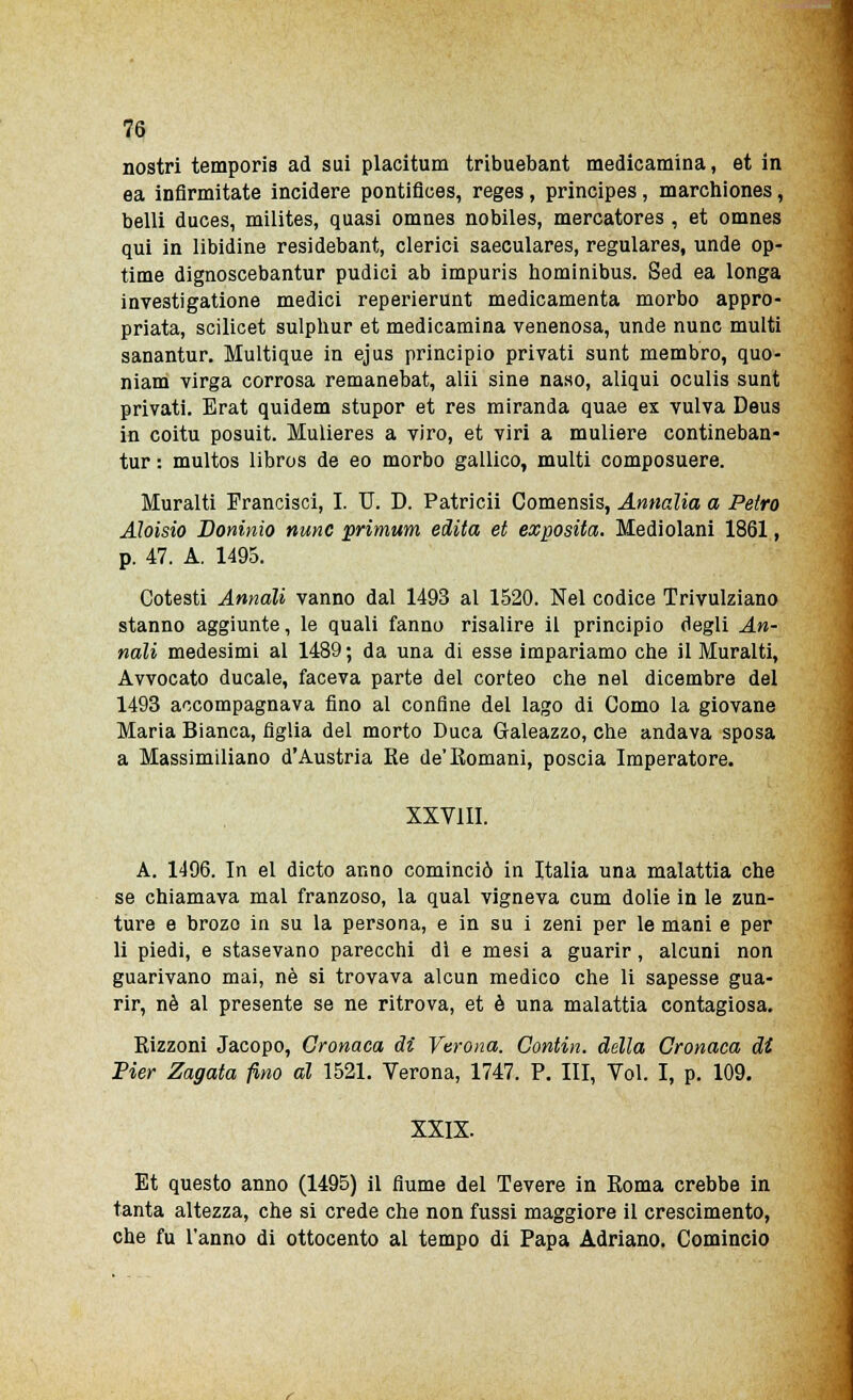 nostri temporis ad sui placitum tribuebant medicamina, et in ea infirmitate incidere pontifices, reges, principes , marchiones, belli duces, milites, quasi omnes nobiles, mercatores , et omnes qui in libidine residebant, clerici saeculares, regulares, unde op- time dignoscebantur pudici ab impuris hominibus. Sed ea longa investigatione medici reperierunt medicamenta morbo appro- priata, scilicet sulphur et medicamina venenosa, unde nunc multi sanantur. Multique in ejus principio privati sunt membro, quo- niam virga corrosa remanebat, alii sine naso, aliqui oculis sunt privati. Erat quidem stupor et res miranda quae ex vulva Deus in coitu posuit. Mulieres a viro, et viri a muliere contineban- tur : multos libros de eo morbo gallico, multi composuere. Muralti Erancisci, I. IT. D. Patricii Comensis, Annalia a Petto Aloisio Doninio nunc primum edita et exposita. Mediolani 1861, p. 47. A. 1495. Cotesti Annali vanno dal 1493 al 1520. Nel codice Trivulziano stanno aggiunte, le quali fanno risalire il principio degli An- nali medesimi al 1489 ; da una di esse impariamo che il Muralti, Avvocato ducale, faceva parte del corteo che nel dicembre del 1493 accompagnava fino al confine del lago di Como la giovane Maria Bianca, figlia del morto Duca Galeazzo, che andava sposa a Massimiliano d'Austria Ke de'Romani, poscia Imperatore. XXVIII. A. 1496. In el dicto anno cominciò in Italia una malattia che se chiamava mal franzoso, la qual vigneva cum dolie in le zun- ture e brozo in su la persona, e in su i zeni per le mani e per li piedi, e stasevano parecchi dì e mesi a guarir, alcuni non guarivano mai, né si trovava alcun medico che li sapesse gua- rir, né al presente se ne ritrova, et è una malattia contagiosa. Rizzoni Jacopo, Cronaca di Verona. Contin. della Cronaca di Pier Zagata fino al 1521. Verona, 1747. P. Ili, Voi. I, p. 109. XXIX. Et questo anno (1495) il fiume del Tevere in Roma crebbe in tanta altezza, che si crede che non fussi maggiore il crescimento, che fu l'anno di ottocento al tempo di Papa Adriano. Comincio