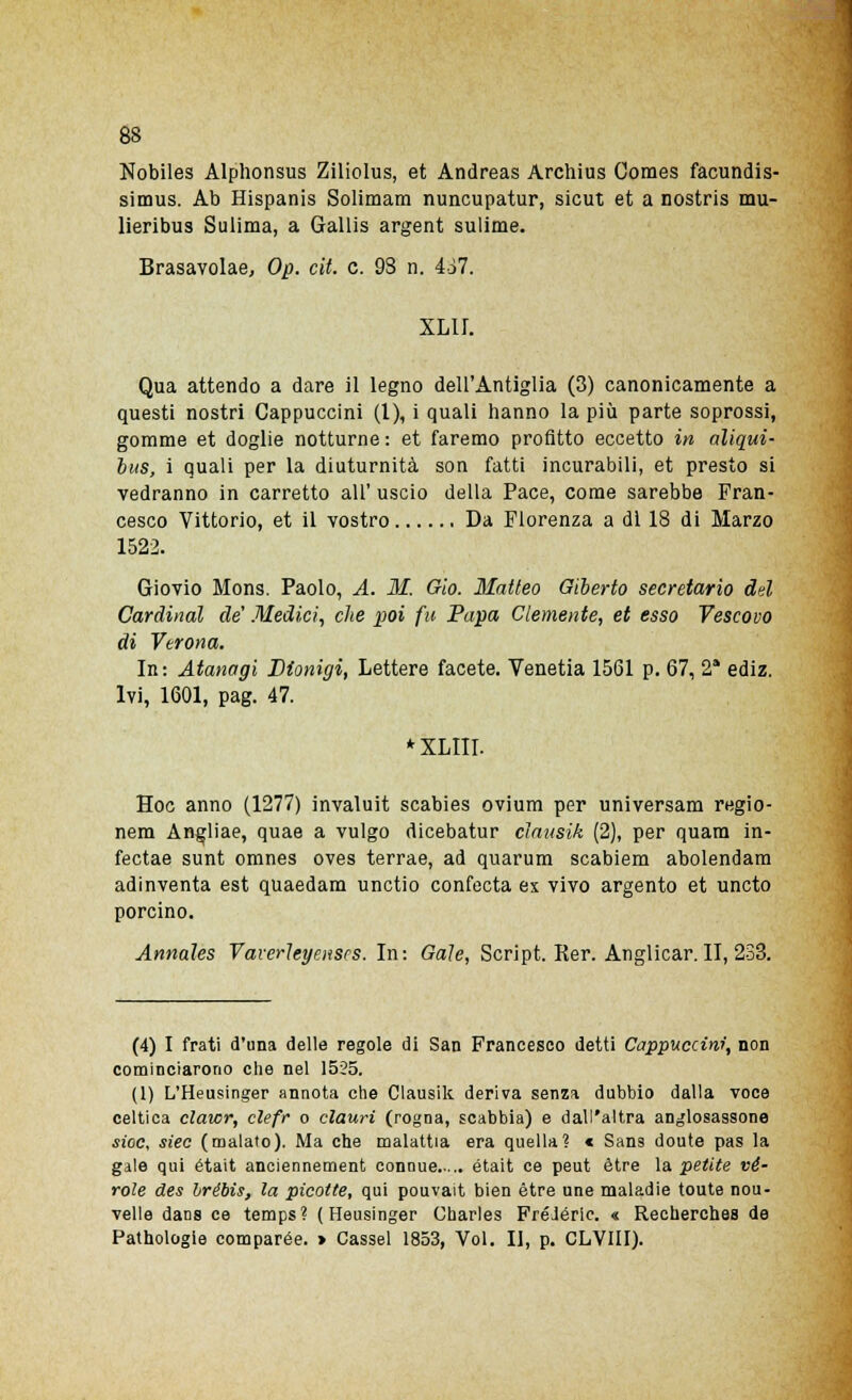 Nobiles Alphonsus Ziliolus, et Andreas Archius Comes facundis- simus. Ab Hispanis Solimam nuncupatur, sicut et a nostris mu- lieribus Sulima, a Gallis argent sulime. Brasavolae, Op. cit. e. 93 n. 467. XLII. Qua attendo a dare il legno dell'Antiglia (3) canonicamente a questi nostri Cappuccini (1), i quali hanno la più parte soprossi, gomme et doglie notturne : et faremo profitto eccetto in aliqui- bus, i quali per la diuturnità son fatti incurabili, et presto si vedranno in carretto all' uscio della Pace, come sarebbe Fran- cesco Vittorio, et il vostro Da Fiorenza a di 18 di Marzo 1522. Giovio Mons. Paolo, A. M. Gio. Matteo Giberto secretarlo del Cardinal de' Medici, che poi fu Papa Clemente, et esso Vescovo di Verona. In: Atanagi Dionigi, Lettere facete. Venetia 1561 p. 67, 2* ediz. Ivi, 1601, pag. 47. * XLIII. Hoc anno (1277) invaluit scabies ovium per universam regio- nem Angliae, quae a vulgo dicebatur clausik (2), per quam in- fectae sunt omnes oves terrae, ad quarum scabiem abolendam adinventa est quaedara unctio confecta ex vivo argento et uncto porcino. Annales Vaverleyenses. In: Gale, Script. Rer. Anglicar. II, 233. (4) I frati d'una delle regole di San Francesco detti Cappuccini, non cominciarono che nel 1525. (1) L'Heusinger annota che Clausik deriva senza dubbio dalla voce celtica clawr, clefr o clauri (rogna, scabbia) e dall'altra anglosassone sioc, sìec (malato). Ma che malattia era quella? « Sans doute pas la gale qui était anciennement connue était ce peut ètre la petite fè- role des brébis, la picotte, qui pouvait bien ètre une maladie toute nou- velle dans ce temps? ( Heusinger Charles FréJóric. « Recherches de Pathologie comparée. > Cassel 1853, Voi. Il, p. CLVIII).