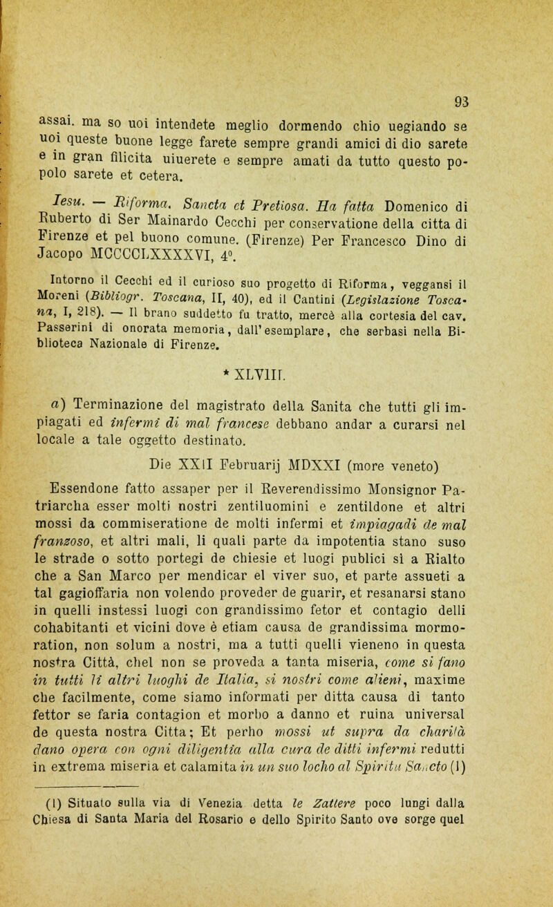 assai, ma so uoi intendete meglio dormendo chio uegiando se uoi queste buone legge farete sempre grandi amici di dio sarete e in gran filicita uiuerete e sempre amati da tutto questo po- polo sarete et cetera. Iesu. — Riforma. Scinda et Pretiosa. Ha fatta Domenico di Ruberto di Ser Mainardo Cecchi per conservatane della citta di Firenze et pel buono comune. (Firenze) Per Francesco Dino di Jacopo MCCCCLXXXXVI, 4°. Intorno il Cecchi ed il curioso suo progetto di Riforma, veggansi il Moreni (Bibliogr. Toscana, II, 40), ed il Cantini {Legislazione Tosca- na, I, 218). — Il brano suddetto fu tratto, mercè alla cortesia del cav. Passerini di onorata memoria, dall'esemplare, che serbasi nella Bi- blioteca Nazionale di Firenze. * XLVIII. a) Terminazione del magistrato della Sanità che tutti gli im- piagati ed infermi di mal francese debbano andar a curarsi nel locale a tale oggetto destinato. Die XXII Februarij MDXXI (more veneto) Essendone fatto assaper per il Keverendissimo Monsignor Pa- triarcha esser molti nostri zentiluomini e zentildone et altri mossi da commiseratione de molti infermi et impiagadi de mal franzoso, et altri mali, li quali parte da impotentia stano suso le strade o sotto portegi de chiesie et luogi publici si a Eialto che a San Marco per mendicar el viver suo, et parte assueti a tal gagioffaria non volendo proveder de guarir, et resanarsi stano in quelli instessi luogi con grandissimo fetor et contagio delli cohabitanti et vicini dove è etiam causa de grandissima mormo- ration, non solum a nostri, ma a tutti quelli vieneno in questa nostra Città, chel non se proveda a tanta miseria, come si fatto in tutti li altri luoghi de Italia, si nostri come alieni, maxime che facilmente, come siamo informati per ditta causa di tanto fettor se faria contagion et morbo a danno et ruina universal de questa nostra Citta; Et perno mossi ut supra da chariià ciano opera con ogni diligentia alla cura de ditti infermi redutti in extrema miseria et calamita in un suo Iodio al Spirita Sa„cto (1) (1) Situato sulla via di Venezia detta le Zattere poco lungi dalla Chiesa di Santa Maria del Rosario e dello Spirito Santo ove sorge quel