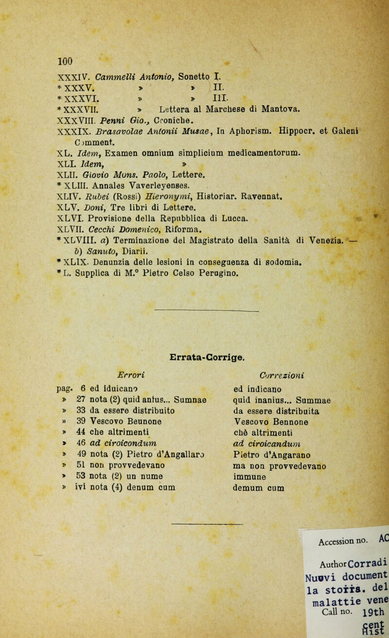 XXXIV. Cammelli Antonio, Sonetto I. *XXXV. » » II. * XXXVI. » ^ IH * XXXVII. » Lettera al Marchese di Mantova. XXXVIII. Penni Oio., Croniche. XXXIX. Brasavolae Antonii Musae, In Aphorism. Hippocr. et Galeni Cimment. XL. Idem, Examen omnium simplicium medicamentorum. XLI. Idem, » XLII. Giovio Muns. Paolo, Lettere. *XLIII. Annales Vaverleyenses. XLIV. Rubei (Rossi) Eieronymi, Historiar. Ravennat. XLV. Doni, Tre libri di Lettere. XLVI. Provisione della Repubblica di Lucca. XLVII. Cecchi Domenico, Riforma. *XLVIII. a) Terminazione del Magistrato della Sanità di Venezia. — 6) Sanuto, Diarii. *XL1X- Denunzia delle lesioni in conseguenza di sodomia. *L. Supplica di M.° Pietro Celso Perugino. Errata-Corrige. Errori pag. 6 ed iduicano > 27 nota (2) quid antus... Sumnae » 33 da essere distribuito » 39 Vescovo Beunone » 44 che altrimenti » 46 ad ciroicondum » 49 nota (2) Pietro d'Angallaro » 51 non provvedevano > 53 nota (2) un nume » ivi nota (4) denum cum Correzioni ed indicano quid inanius... Summae da essere distribuita Vescovo Bennone che altrimenti ad eìroicandum Pietro d'Angarano ma non provvedevano immune demum cum Accession no. AC Author Corradi Nuovi document la stoiia. del malattie vene Cali no. igth