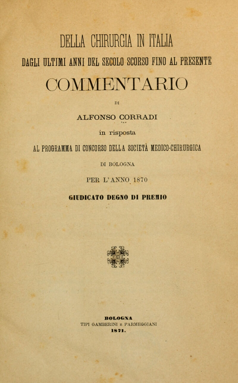 DELLA CHIRURGIA IN ITALIA DAGLI ULTIMI ANNI DEL SECOLO SCOESO FINO AL PRESENTE COMMENTARIO DI ALFONSO CORRADI in risposta AL PROGRAMMA DI CONCORSO DELLA SOCIETÀ MEDICO-CHIRURGICA DI BOLOGNA PER L'ANNO 1870 (.INDICATO degno di premio s^_ BOLOGNA TIPI GAMBER1NI e PARMEGGIANI 1891.