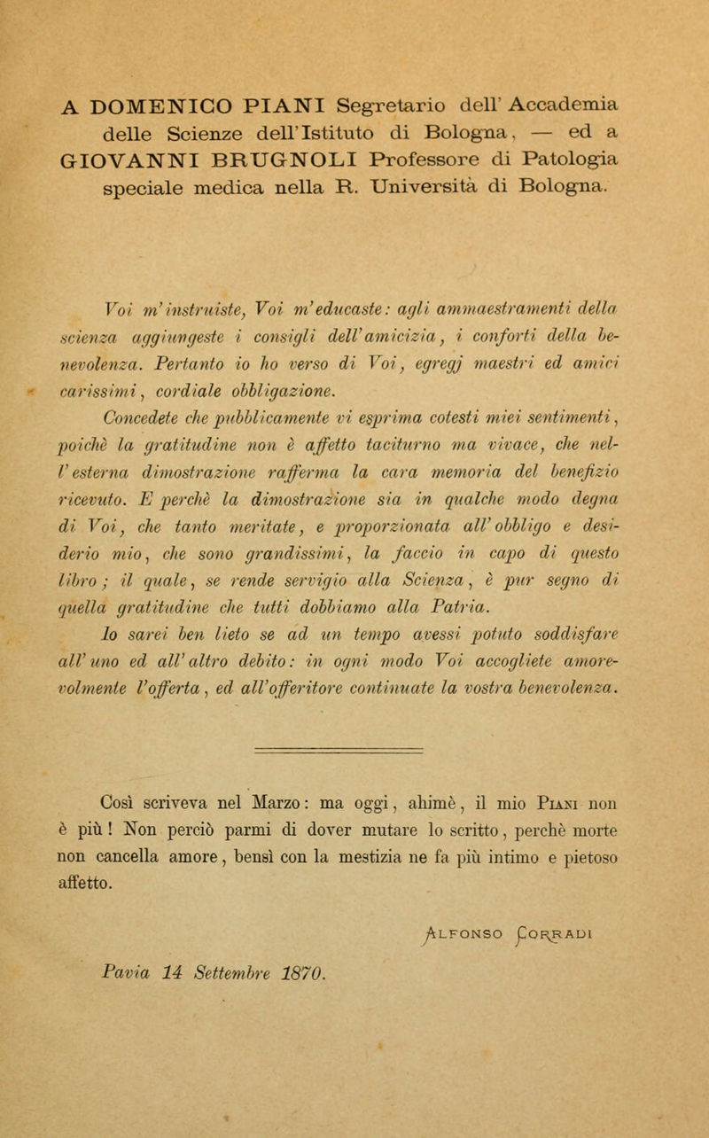 A DOMENICO PIANI Segretario dell' Accademia delle Scienze dell'Istituto di Bologna, — ed a GIOVANNI BRUGNOLI Professore di Patologia speciale medica nella R. Università di Bologna. Voi m'instruiste, Voi m'educaste: agli ammaestramenti della scienza aggiungeste i consigli dell'amicizia, i conforti della be- nevolenza. Pertanto io ho verso di Voi, egregj maestri ed amivi co ri ss im i, cord iole obbl igazione. Concedete die pubblicamente vi esprima cotesti miei sentimenti, poiché la gratitudine non è affetto taciturno ma vivace, che nel- V esterna dimostrazione rafferma la cara memoria del benefizio ricevuto. E perchè la dimostrazione sia in qualche modo degna di Voi, che tanto meritate, e proporzionata all'obbligo e desi- derio mio, che sono grandissimi, la faccio in capo di questo libro; il quale, se rende servigio alla Scienza, è pur segno di (juella gratitudine che tutti dobbiamo alla Patria. lo sarei ben lieto se ad un tempo avessi potuto soddisfare all'uno ed all'altro debito: in ogni modo Voi accogliete amore- volmente l'offerta, ed all'offeritore continuate la vostra benevolenza. Così scriveva nel Marzo : ma oggi, ahimè, il mio Piasi non è più ! Non perciò parmi di dover mutare lo scritto, perchè morte non cancella amore, bensì con la mestizia ne fa più intimo e pietoso affetto. Alfonso Corradi Pavia 14 Settembre 1870.