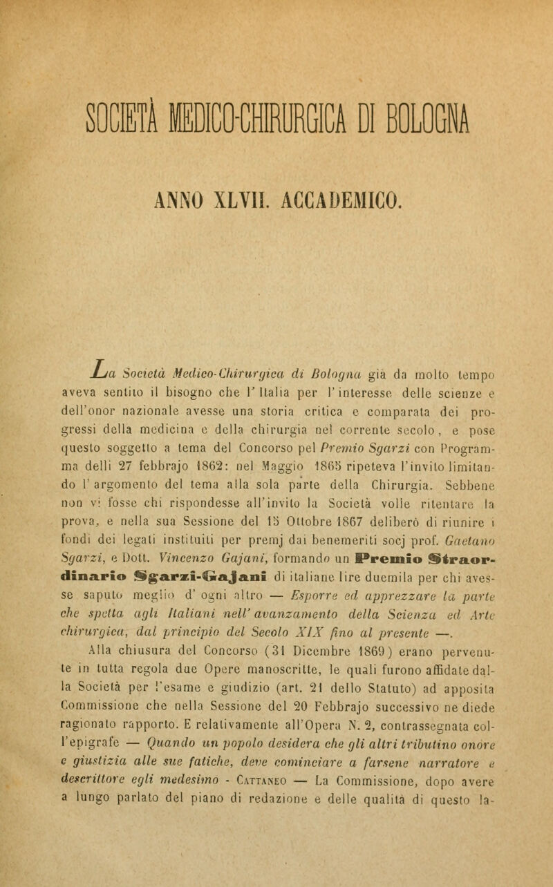 SOCIETÀ MEDICO-CHIRURGICA DI BOLOGNA ANNO XLVII. ACCADEMICO. £ja Società Medico-Chirurgica di Bologna già da molto tempo aveva sentito il bisogno che V Italia per l'interesse delle scienze e dell'onor nazionale avesse una storia critica e comparata dei pro- gressi della medicina e della chirurgia nel corrente secolo, e pose questo soggetto a tema del Concorso pel Premio Sgarzi con Program- ma delli 27 febbrajo 1862: nel Maggio 1865 ripeteva l'invilo limitan- do T argomento del tema alla sola parte della Chirurgia. Sebbene non vi fosse chi rispondesse all'invito la Società volie ritentare la prova, e nella sua Sessione del 15 Ottobre 1867 deliberò di riunire i fondi dei legati instituili per premj dai benemeriti socj prof. Gaetano Sgarzi, e Dott. Vincenzo Gajani, formando un Premio Straor- dinario §)garzi-€wajani di italiane lire duemila per chi aves- se saputo meglio d' ogni altro — Esporre ed apprezzare la parte che spetta agli Italiani nell' avanzamento della Scienza ed Arte chirurgica, dal principio del Secolo XIX fino al presente —. Alla chiusura del Concorso (31 Dicembre 1869) erano pervenu- te in tutta regola due Opere manoscritte, le quali furono affidale dal- la Società per l'esame e giudizio (art. 21 dello Statuto) ad apposita Commissione che nella Sessione del 20 Febbrajo successivo ne diede ragionato rapporto. E relativamente all'Opera N. 2, contrassegnata col- l'epigrafe — Quando un popolo desidera che gli altri tributino onore e giustizia alle sue fatiche, deve cominciare a farsene narratore e descrittore egli medesimo - Cattaneo — La Commissione, dopo avere a lungo parlato del piano di redazione e delle qualità di questo la-