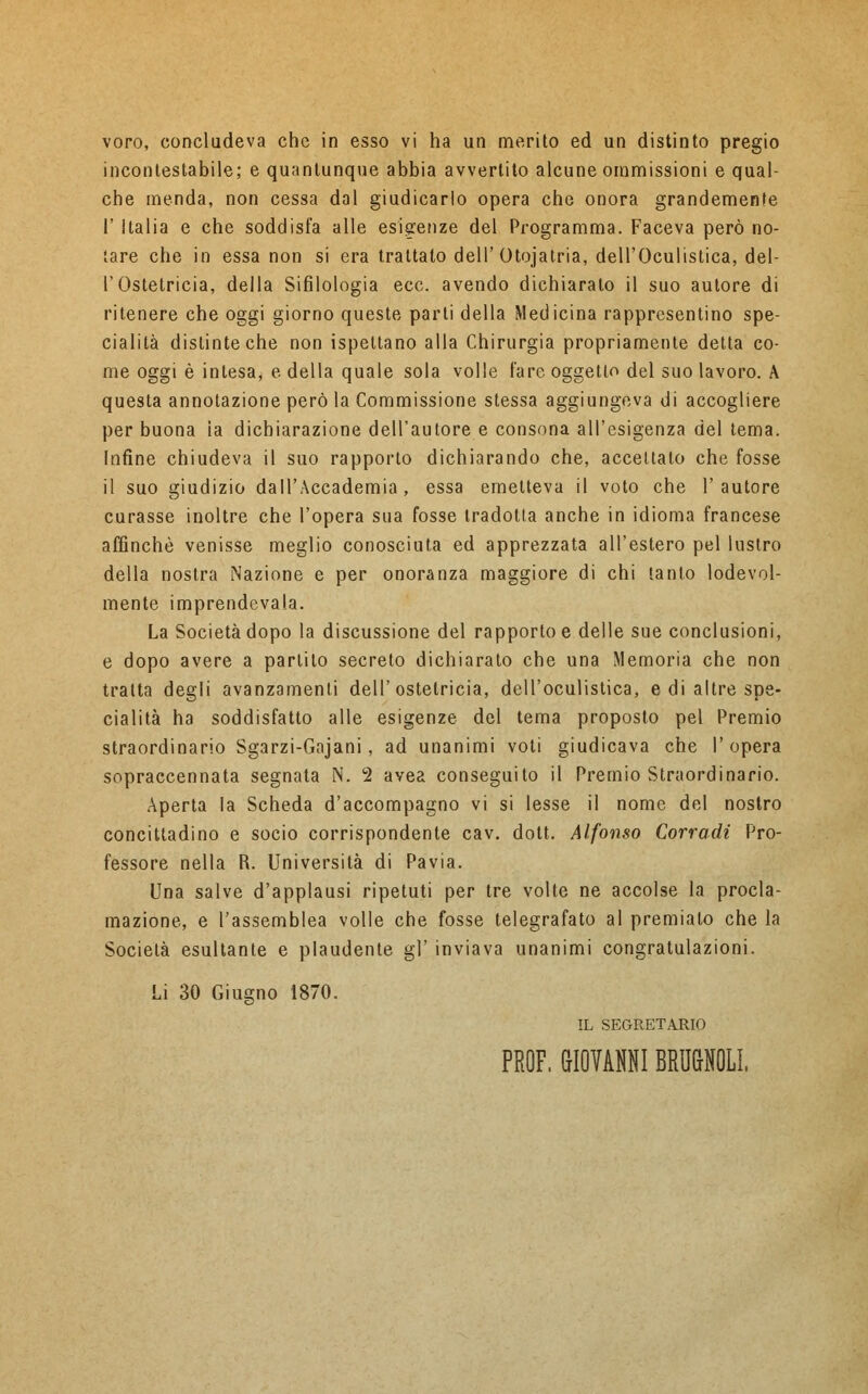 voro, concludeva che in esso vi ha un merito ed un distinto pregio incontestabile; e quantunque abbia avvertito alcune ommissioni e qual- che menda, non cessa dal giudicarlo opera che onora grandemente I' Italia e che soddisfa alle esigenze del Programma. Faceva però no- tare che in essa non si era trattato dell'Otojatria, dell'Oculistica, del- l'Ostetricia, della Sifilologia ecc. avendo dichiarato il suo autore di ritenere che oggi giorno queste parti della Medicina rappresentino spe- cialità distinte che non ispeltano alla Chirurgia propriamente detta co- me oggi è intesa, e della quale sola volle fare oggetto del suo lavoro. A questa annotazione però la Commissione stessa aggiungeva di accogliere per buona ìa dichiarazione dell'autore e consona all'esigenza del tema. Infine chiudeva il suo rapporto dichiarando che, accettato che fosse il suo giudizio dall'Accademia, essa emetteva il voto che l'autore curasse inoltre che l'opera sua fosse tradotta anche in idioma francese affinchè venisse meglio conosciuta ed apprezzata all'estero pel lustro della nostra Nazione e per onoranza maggiore di chi tanto lodevol- mente imprendevala. La Società dopo la discussione del rapporto e delle sue conclusioni, e dopo avere a parlilo secreto dichiarato che una Memoria che non tratta degli avanzamenti dell'ostetricia, dell'oculistica, e di altre spe- cialità ha soddisfatto alle esigenze del tema proposto pel Premio straordinario Sgarzi-Gajani, ad unanimi voti giudicava che l'opera sopraccennata segnata N. 2 avea conseguito il Premio Straordinario. Aperta la Scheda d'accompagno vi si lesse il nome del nostro concittadino e socio corrispondente cav. dott. Alfonso Corradi Pro- fessore nella R. Università di Pavia. Una salve d'applausi ripetuti per tre volte ne accolse la procla- mazione, e l'assemblea volle che fosse telegrafato al premialo che la Socielà esultante e plaudente gì' inviava unanimi congratulazioni. Li 30 Giugno 1870. IL SEGRETARIO PROF. GIOVAMI BRMOLL