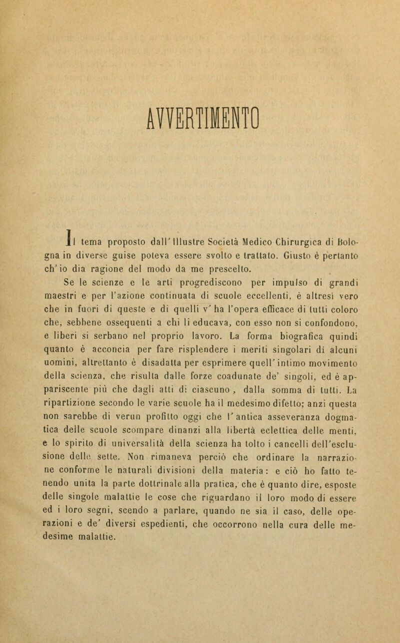 AVVERTIMENTO Il tema proposto dall'Illustre Società Medico Chirurgica di Bolo- gna in diverse guise poteva essere svolto e trattato. Giusto è pertanto ch'io dia ragione, del modo da me prescelto. Se le scienze e le arti progrediscono per impulso di grandi maestri e per l'azione continuata di scuole eccellenti, è altresì vero che in fuori di queste e di quelli v'ha l'opera efficace di lutti coloro che, sebbene ossequenti a chi li educava, con esso non si confondono, e liberi si serbano nel proprio lavoro. La forma biografica quindi quanto è acconcia per fare risplendere i meriti singolari di alcuni uomini, altrettanto è disadatta per esprimere queir intimo movimento della scienza, che risulla dalle forze coadunate de' singoli, ed è ap- pariscente più che dagli atti di ciascuno, dalla somma di lutti. La ripartizione secondo le varie scuole ha il medesimo difetto; anzi questa non sarebbe di verun profitto oggi che I* antica asseveranza dogma- tica delle scuole scompare dinanzi alla libertà eclettica delle, menti, e lo spirito di universalità della scienza ha tolto i cancelli dell'esclu- sione delle sette. Non rimaneva perciò che ordinare la narrazio- ne conforme le naturali divisioni della materia: e ciò ho fatto te- nendo unita la parte dottrinale alla pratica, che è quanto dire, esposte delle singole malattie le cose che riguardano il loro modo di essere ed i loro segni, scendo a parlare, quando ne sia il caso, delle ope- razioni e de' diversi espedienti, che occorrono nella cura delle me- desime malattie.