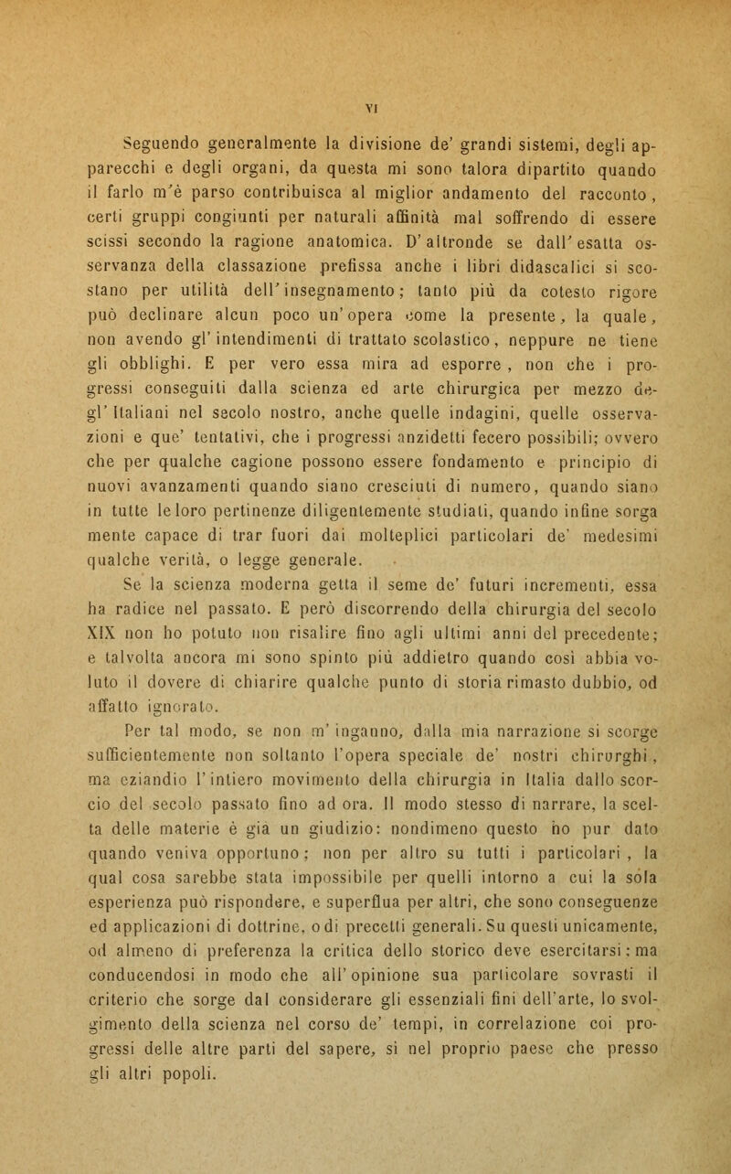 Seguendo generalmente la divisione de' grandi sistemi, degli ap- parecchi e degli organi, da questa mi sono talora dipartito quando il farlo m'è parso contribuisca al miglior andamento del racconto, certi gruppi congiunti per naturali affinità mal soffrendo di essere scissi secondo la ragione anatomica. D'altronde se dall'esatta os- servanza della classazione prefissa anche i libri didascalici si sco- stano per utilità dell' insegnamento ; tanto più da cotesto rigore può declinare alcun poco un'opera come la presente, la quale, non avendo gl'intendimenti di trattato scolastico, neppure ne tiene gli obblighi. E per vero essa mira ad esporre , non che i pro- gressi conseguiti dalla scienza ed arte chirurgica per mezzo de- gl' Italiani nel secolo nostro, anche quelle indagini, quelle osserva- zioni e que' tentativi, che i progressi anzidetti fecero possibili; ovvero che per qualche cagione possono essere fondamento e principio di nuovi avanzamenti quando siano cresciuti di numero, quando siano in tutte le loro pertinenze diligentemente studiati, quando infine sorga mente capace di trar fuori dai molteplici particolari de' medesimi qualche verità, o legge generale. Se la scienza moderna getta il seme de' futuri incrementi, essa ha radice nel passato. E però discorrendo della chirurgia del secolo XIX non ho potuto non risalire fino agli ultimi anni del precedente; e talvolta ancora mi sono spinto più addietro quando così abbia vo- luto il dovere di chiarire qualche punto di storia rimasto dubbio, od affatto ignoralo. Per tal modo, se non m' inganno, dalla mia narrazione si scorge sufficientemente non soltanto l'opera speciale de' nostri chirurghi , ma eziandio 1 intiero movimento della chirurgia in Italia dallo scor- cio del secolo passato fino ad ora. Il modo stesso di narrare, la scel- ta delle materie è già un giudizio: nondimeno questo ho pur dato quando veniva opportuno; non per altro su tutti i particolari, la qual cosa sarebbe stata impossibile per quelli intorno a cui la sola esperienza può rispondere, e superflua per altri, che sono conseguenze ed applicazioni di dottrine, odi precetti generali. Su questi unicamente, od almeno di preferenza la critica dello storico deve esercitarsi ; ma conducendosi in modo che all'opinione sua particolare sovrasti il criterio che sorge dal considerare gli essenziali fini dell'arte, lo svol- gimento della scienza nel corso de' tempi, in correlazione coi pro- gressi delle altre parti del sapere, sì nel proprio paese che presso gli altri popoli.
