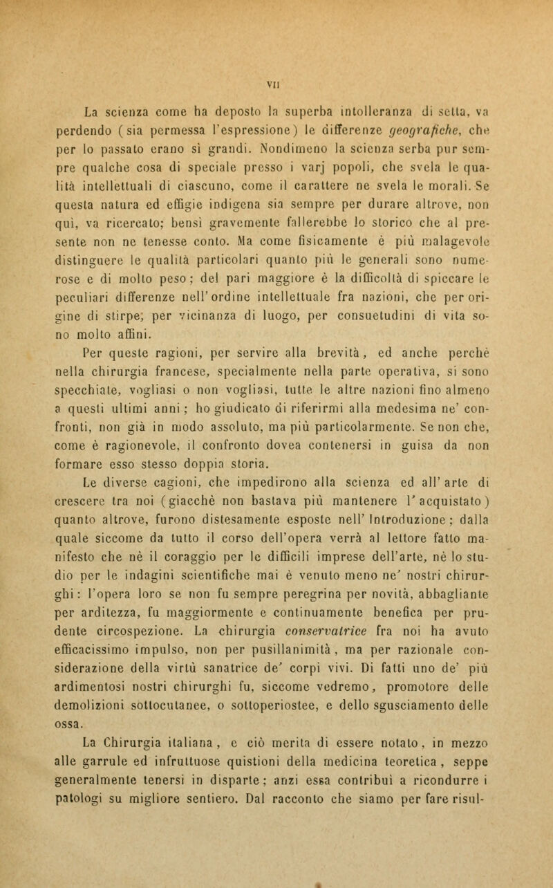 La scienza come ha deposto la superba intolleranza di setta, va perdendo (sia permessa l'espressione) le differenze geografiche, che per lo passato erano sì grandi. Nondimeno la scienza serba pur sem- pre qualche cosa di speciale presso i varj popoli, che svela le qua- lità intellettuali di ciascuno, come il carattere ne svela le morali. Se questa natura ed effigie indigena sia sempre per durare altrove, non qui, va ricercato; bensì gravemente fallerebbe lo storico che al pre- sente non ne tenesse conto. Ma come fisicamente è più malagevole distinguere le qualità particolari quanto più le generali sono nume- rose e di mollo peso; del pari maggiore è la difficoltà di spiccare le peculiari differenze nell'ordine intellettuale fra nazioni, che per ori- gine di stirpe; per vicinanza di luogo, per consuetudini di vita so- no molto affini. Per queste ragioni, per servire alla brevità, ed anche perchè nella chirurgia francese, specialmente nella parte operativa, si sono specchiate, vogliasi o non vogliasi, tutte le altre nazioni fino almeno a questi ultimi anni ; ho giudicato di riferirmi alla medesima ne' con- fronti, non già in modo assoluto, ma più particolarmente. Se non che, come è ragionevole, il confronto dovea contenersi in guisa da non formare esso stesso doppia storia. Le diverse cagioni, che impedirono alla scienza ed all'arte di crescere tra noi (giacché non bastava più mantenere l'acquistato) quanto altrove, furono distesamente esposte nell' Introduzione; dalla quale siccome da tutto il corso dell'opera verrà al lettore fatto ma- nifesto che né il coraggio per le diffìcili imprese dell'arte, né Io stu- dio per le indagini scientifiche mai è venuto meno ne' nostri chirur- ghi : l'opera loro se non fu sempre peregrina per novità, abbagliante per arditezza, fu maggiormente e continuamente benefica per pru- dente circospezione. La chirurgia conservatrice fra noi ha avuto efficacissimo impulso, non per pusillanimità, ma per razionale con- siderazione della virtù sanatrice de' corpi vivi. Di fatti uno de' più ardimentosi nostri chirurghi fu, siccome vedremo, promotore delle demolizioni sottocutanee, o soltoperiostee, e dello sgusciamento delle ossa. La Chirurgia italiana, e ciò merita di essere notato, in mezzo alle garrule ed infruttuose quistioni della medicina teoretica , seppe generalmente tenersi in disparte; anzi essa contribuì a ricondurrei patologi su migliore sentiero. Dal racconto che siamo per fare risul-