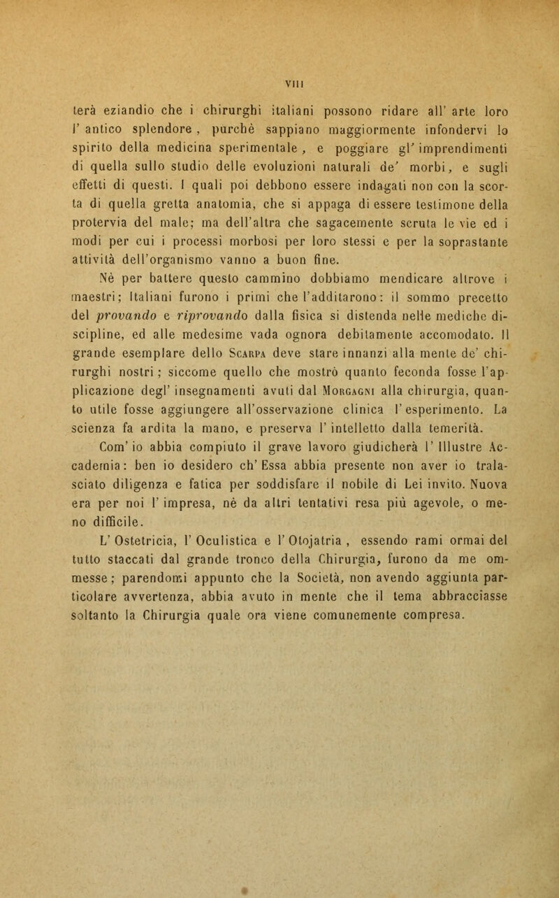 terà eziandio che i chirurghi italiani possono ridare all' arte loro r antico splendore , parche sappiano maggiormente infondervi lo spirito della medicina sperimentale , e poggiare gì' imprendimenti di quella sullo studio delle evoluzioni naturali de' morbi, e sugli effetti di questi. I quali poi debbono essere indagati non con la scor- ta di quella gretta anatomia, che si appaga di essere testimone della protervia del male; ma dell'altra che sagacemente scruta le vie ed i modi per cui i processi morbosi per loro stessi e per la soprastante attività dell'organismo vanno a buon fine. Né per battere questo cammino dobbiamo mendicare altrove i maestri; Italiani furono i primi che l'additarono : il sommo precetto del provando e riprovando dalla fisica si distenda nelle mediche di- scipline, ed alle medesime vada ognora debitamente accomodato. Il grande esemplare dello Scarpa deve stare innanzi alla mente de' chi- rurghi nostri ; siccome quello che mostrò quanto feconda fosse l'ap- plicazione degl' insegnamenti avuti dal Morgagni alla chirurgia, quan- to utile fosse aggiungere all'osservazione clinica l'esperimento. La scienza fa ardita la mano, e preserva 1' intelletto dalla temerità. Com' io abbia compiuto il grave lavoro giudicherà 1' Illustre Ac- cademia: ben io desidero ch'Essa abbia presente non aver io trala- sciato diligenza e fatica per soddisfare il nobile di Lei invito. Nuova era per noi l'impresa, né da altri tentativi resa più agevole, o me- no difficile. L'Ostetricia, l'Oculistica e 1'Otojatria , essendo rami ormai del tutto staccati dal grande tronco della Chirurgia, furono da me om- messe ; parendomi appunto che la Società, non avendo aggiunta par- ticolare avvertenza, abbia avuto in mente che il tema abbracciasse soltanto la Chirurgia quale ora viene comunemente compresa.