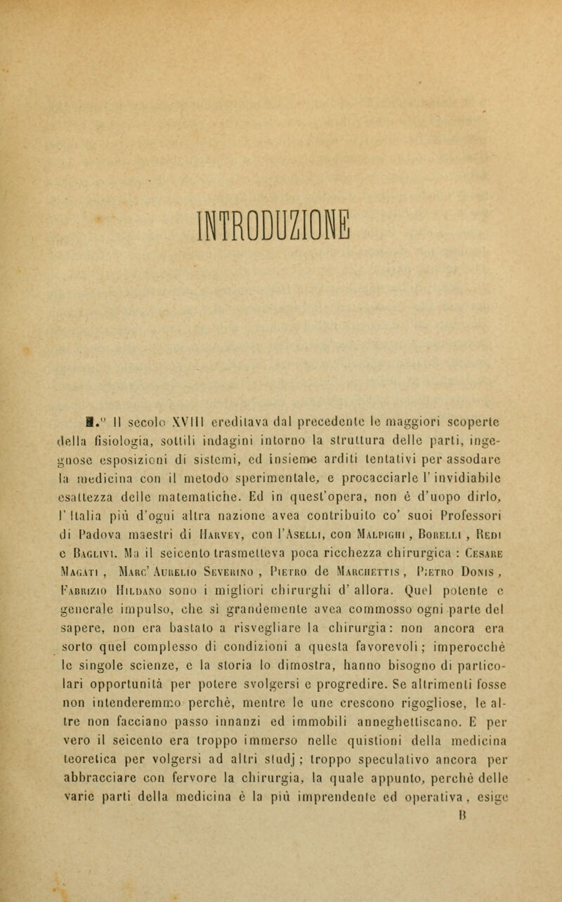 INTRODUCI I. Il secolo XVIII eredi lava dal precedente le maggiori scoperte della fisiologia, sottili indagini intorno la struttura delle parti, inge- gnose esposizioni di sistemi, ed insieme arditi tentativi per assodare la medicina con il metodo sperimentale, e procacciarle l'invidiabile esattezza delle matematiche. Ed in quest'opera, non è d'uopo dirlo, T Italia più d'ogni altra nazione avea contribuito co' suoi Professori di Padova maestri di Harvey, con I'Aselli, con Màlpigbi , Boiieem , Redi e Baglivi. Ma il seicento trasmetteva poca ricchezza chirurgica : Cesare Magati, Marc'Aurelio Severino, Pietro de Marciiettis , Pietro Doms , Fabrizio Hiuuno sono i migliori chirurghi d' allora. Quel potente e generale impulso, che si grandemente avea commosso ogni parte del sapere, non era bastato a risvegliare la chirurgia: non ancora era sorto quel complesso di condizioni a questa favorevoli; imperocché le singole scienze, e la storia Io dimostra, hanno bisogno di partico- lari opportunità per potere svolgersi e progredire. Se altrimenti fosse non intenderemmo perchè, mentre le une crescono rigogliose, le al- tre non facciano passo innanzi ed immobili anneghetliscano. E per vero il seicento era troppo immerso nelle quistioni della medicina teoretica per volgersi ad altri studj ; troppo speculativo ancora per abbracciare con fervore la chirurgia, la quale appunto, perchè delle varie parti della medicina è la più imprendere ed operativa, esige I!