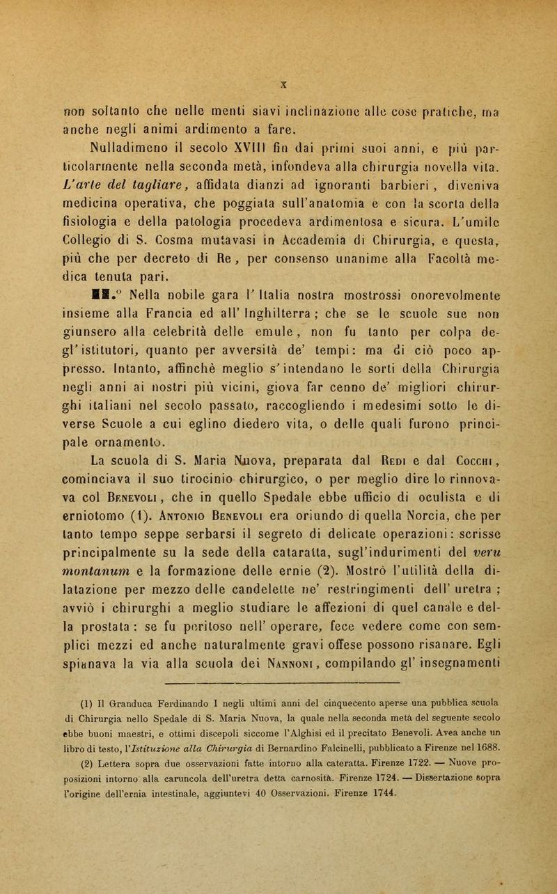 non soltanto che nelle menti siavi inclinazione alle cose pratiche, ma anche negli animi ardimento a fare. Nulladimeno il secolo XVIII fin dai primi suoi anni, e più par- ticolarmente nella seconda metà, infondeva alla chirurgia novella vita. L'arte del tagliare, affidata dianzi ad ignoranti barbieri , diveniva medicina operativa, che poggiata sull'anatomia e con la scorta della fisiologia e della patologia procedeva ardimentosa e sicura. L'umile Collegio di S. Cosma mutavasi in Accademia di Chirurgia, e questa, più che per decreto di Re, per consenso unanime alla Facoltà me- dica tenuta pari. ■1.° Nella nobile gara V Italia nostra mostrossi onorevolmente insieme alla Francia ed all' Inghilterra ; che se le scuole sue non giunsero alla celebrità delle emule, non fu tanto per colpa de- gV istitutori, quanto per avversità de' tempi: ma di ciò poco ap- presso. Intanto, affinchè meglio s'intendano le sorti della Chirurgia negli anni ai nostri più vicini, giova far cenno de' migliori chirur- ghi italiani nel secolo passato, raccogliendo i medesimi sotto le di- verse Scuole a cui eglino diedero vita, o delle quali furono princi- pale ornamento. La scuola di S. Maria Nuova, preparata dal Redi e dal Cocchi, cominciava il suo tirocinio chirurgico, o per meglio dire lo rinnova- va col Benevoli, che in quello Spedale ebbe ufficio di oculista e di erniotomo (i). Antonio Benevoli era oriundo di quella Norcia, che per tanto tempo seppe serbarsi il segreto di delicate operazioni: scrisse principalmente su la sede della cataratta, sugl'indurimenti del veru montanum e la formazione delle ernie (2). Mostrò l'utilità della di- latazione per mezzo delle candelette ne' restringimenti dell' uretra ; avviò i chirurghi a meglio studiare le affezioni di quel canale e del- la prostata : se fu peritoso Dell' operare, fece vedere come con sem- plici mezzi ed anche naturalmente gravi offese possono risanare. Egli spianava la via alla scuola dei Nannoni , compilando gì'insegnamenti (1) Il Granduca Ferdinando I negli ultimi anni del cinquecento aperse una pubblica scuola di Chirurgia nello Spedale di S. Maria Nuova, la quale nella seconda metà del seguente secolo ebbe buoni maestri, e ottimi discepoli siccome l'Alghisi ed il precitato Benevoli. Avea anche un libro di testo, l'Istituzione alla Chirurgia di Bernardino Falcinelli, pubblicato a Firenze nel 1688. (2) Lettera sopra due osservazioni fatte intorno alla cateratta. Firenze 1722. — Nuove pro- posizioni intorno alla caruncola dell'uretra detta carnosità. Firenze 1724.—Dissertazione Sopra l'origine dell'ernia intestinale, aggiuntevi 40 Osservazioni. Firenze 1744.