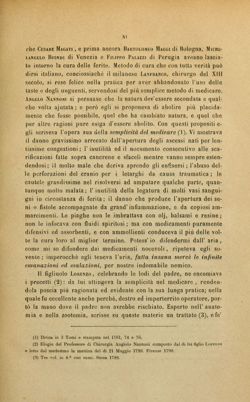 che Cesare Magati , e prima ancora Bartolomeo Maggi di Bologna, Miche- langelo Biondi di Venezia e Filippo Palazzi di Perugia aveano lascia- to intorno la cura delle ferite. Metodo di cura che con tutta verità può dirsi italiano, conciossiachò il milanese Lanfranco, chirurgo del XIII secolo, si rese felice nella pratica per aver abbandonato l'uso delle tasle e degli unguenti, servendosi del più semplice metodo di medicare. Angelo Nannoni si persuase che la natura dev'essere secondata e qual- che volta ajutata; e però egli si proponeva di abolire più placida- mente che fosse possibile, quel che ha cambiato natura, e quel che per altre ragioni pure esiga d'essere abolito. Con questi propositi e- gli scriveva l'opera sua della semplicità del medicare fi). Vi mostrava il danno gravissimo arrecato dall'apertura degli ascessi nati per len- tissime congestioni; l'inutilità ed il nocumento consecutivo alle sca- rificazioni fatte sopra cancrene e sfaceli mentre vanno sempre esten- dendosi ; il molto male che deriva aprendo gli enfisemi; l'abuso del- le perforazioni del cranio per i letarghi da causa traumatica ; le cautele grandissime nel risolversi ad amputare qualche parte, quan- tunque mollo malata; 1' inutilità della legatura di molti vasi sangui- gni in circostanza di ferita; il danno che produce l'apertura dei se- ni o fistole accompagnate da grand' infiammazione, e da copiosi am- marcimenli. Le piaghe non le imbrattava con olj, balsami e resine; non le infocava con fluidi spiritosi ; ma con medicamenti puramente difensivi ed assorbenti, e con ammollienti conduceva il più delle vol- le la cura loro al miglior termine. Potess' io difendermi dall' aria , come mi so difendere dai medicamenti nocevoli , ripeteva egli so- vente ; imperocché egli teneva l'aria, fatta insana mercè le infinite emanazioni ed esalazioni, per nostro indomabile nemico. Il figliuolo Lorenzo, celebrando le lodi del padre, ne encomiava i precetti (2): da lui attingeva la semplicità nel medicare, renden- dola poscia più ragionala ed evidente con la sua lunga pratica; nella quale fu eccellente anche perchè, destro ed imperterrito operatore, por- tò la mano dove il padre non avrebbe rischiato. Esperto nell' anato- mia e nella zootomia, scrisse su queste materie un trattato (3), e fé' (1) Divisa in 3 Tomi e stampata nel 1761, 74 e 76. (2) Elogio del Professore di Chirurgia Angiolo Nannotii composto dal di lui tìglio Lorenzo e letto dal medesimo la mattina del di 21 Maggio 1790. Firenze 1790. (3) Tre voi. in 4.° con rami. Siena 1788.