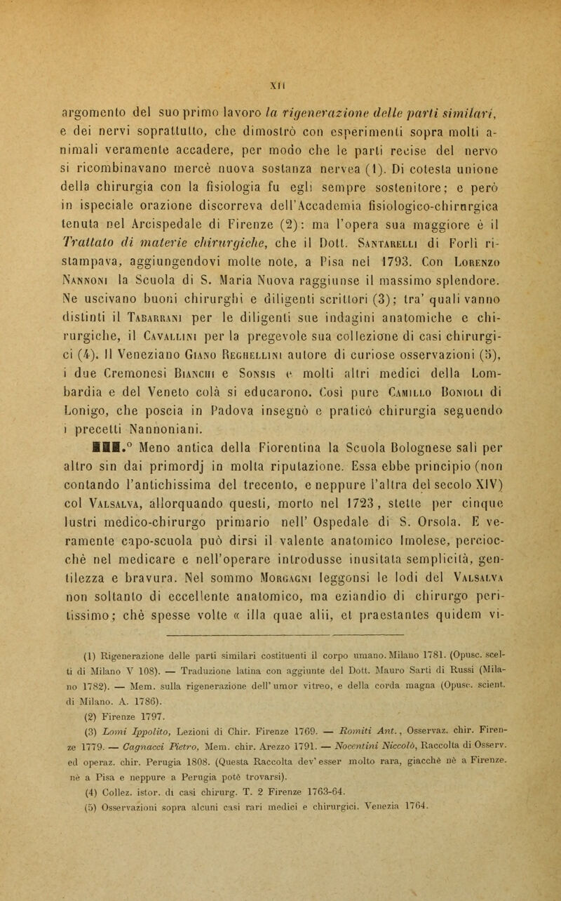 argomento del suo primo lavoro la rigenerazione delle parli similari, e dei nervi soprattutto, che dimostrò con esperimenti sopra molti a- nimali veramente accadere, per modo che le parli recise del nervo si ricombinavano mercè nuova sostanza nervea (1). Di cotesla unione della chirurgia con la fisiologia fu egli sempre sostenitore; e però in ispeciale orazione discorreva dell'Accademia fisiologico-chirnrgica tenuta nel Arcispedale di Firenze (2): ma l'opera sua maggiore è il Trattalo di materie chirurgiche, che il Dott. Santarelli di Forlì ri- stampava, aggiungendovi molte note, a Pisa nel 1793. Con Lorenzo Nannoni la Scuola di S. Maria Nuova raggiunse il massimo splendore. Ne uscivano buoni chirurghi e diligenti scrittori (3); tra' quali vanno distinti il Tabarrani per le diligenti sue indagini anatomiche e chi- rurgiche, il Cavallini perla pregevole sua collezione di casi chirurgi- ci (4). Il Veneziano Giano Reghellini autore di curiose osservazioni (a), i due Cremonesi Bianchi e Sonsis e molti altri medici della Lom- bardia e del Veneto colà si educarono. Così pure Camillo Bonioli di Lonigo, che poscia in Padova insegnò e praticò chirurgia seguendo i precetti Nannoniani. IH.° Meno antica della Fiorentina la Scuola Bolognese salì per altro sin dai primordj in molta riputazione. Essa ebbe principio (non contando l'antichissima del trecento, e neppure l'altra del secolo XIV) col Valsalva, allorquando questi, morto nel 1723, stette per cinque lustri medico-chirurgo primario nell' Ospedale di S. Orsola. E ve- ramente capo-scuola può dirsi il valente anatomico Imolese, percioc- ché nel medicare e nell'operare introdusse inusitata semplicità, gen- tilezza e bravura. Nel sommo Morgagni leggonsi le lodi del Valsalva non soltanto di eccellente anatomico, ma eziandio di chirurgo peri- tissimo; che spesse volte « illa quae alii, et praestantes quidem vi- (1) Rigenerazione delle parti similari costituenti il corpo umano. Milano 1781. (Opusc. scel- ti di Milano V 108). — Traduzione latina con aggiunte del Dott. Mauro Sarti di Russi (Mila- no 1782). — Mem. sulla rigenerazione dell'umor vitreo, e della corda magna (Opusc. scient. di Milano. A. 1786). (2) Firenze 1797. (3) Lami Ippolito, Lezioni di Chir. Firenze 1769. — Romiti Ant., Osservaz. chir. Firen- ze 1779. — Cagnacci Pietro, Mem. chir. Arezzo 1791. — Nocentini Niccolò, Raccolta di Osserv. ed operaz. chir. Perugia 1808. (Questa Raccolta dev' esser molto rara, giacché né a Firenze, né a Pisa e neppure a Perugia potè trovarsi). (4) Collez. istor. di casi chirurg. T. 2 Firenze 1763-64. (5) Osservazioni sopra alcuni casi rari medici e chirurgici. Venezia 1764.