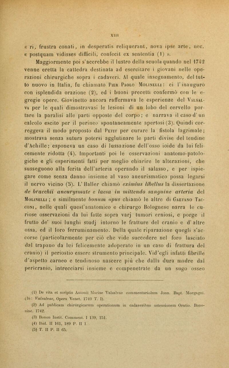 a ri, frustra conati, in desperatis reliqueranl, nova ipso arte, ne< « postquam vidisses difficili, con feci l ex senlentia (I) ». Maggiormente poi s'accrebbe il lustro della scuola quando nel 174-2 venne eretta la cattedra destinata ad esercitare i giovani nelle ope- razioni chirurgiche sopra i cadaveri. Al quale insegnamento, del tut- to nuovo in Italia, fu chiamato Pier Paolo Molinelli: ei l'inaugurò con isplendida orazione (2), ed i buoni precelti confermò con le e- gregie opere. Giovinetto ancora raffermava le esperienze del Valsal- va per le quali dimostratasi le lesioni di un lobo del cervello por- tare la paralisi alle parli opposte del corpo; e narrava il caso d'un calcolo escilo per il perineo spontaneamente apertosi (3). Quindi cor- reggeva il modo proposto dal Petit per curare la fìstola lagrimale; mostrava senza sutura potersi agglutinare le parli divise del lendine d'Achille; esponeva un caso di lussazione dell'osso ioide da lui feli- cemente ridotta (4). Importanti poi le osservazioni anatomo-patolo- giche e gli esperimenti fatti per meglio chiarire le alterazioni, che susseguono alla ferita dell'arteria operando il salasso, e per ispie- gare come senza danno insieme al vaso aneurismatico possa legarsi il nervo vicino (5). L' Mailer chiamò eximìus libellus la dissertazione de bracchii aneurysmate e laesa in millendo sanguine arteria del Molinelli ; e similmente bonum opus chiamò le altre di Gaetano Tac- coni, nelle quali quest'anatomico e chirurgo Bolognese narra le cu- riose osservazioni da lui fatte sopra varj tumori erniosi, e porge il frutto de' suoi lunghi studj intorno le fratture del cranio e d'altre ossa, ed il loro ferruminamenlo. Della quale riparazione quegli s'ac- corse (particolarmente per ciò che vide succedere nel foro lasciato dal trapano da lui felicemenle adoperalo in un caso di frattura del cranio) il periostio essere strumento principale. Vid'egli infatti fibrille d'aspetto carneo e lendinoso nascere più che dalla dura madre dal pericranio, intrecciarsi insieme e compenetrale da un sugo ossei- (1) De vita et scriptis Antonii Marine Valsalvae commentariolum Joan. Bapt. Morgagni. (In: Valsalvae, Opera Venet. 1740 T. 1). (2) Ad publicam chirurgicarum operationum in cadaveril>u$ ostensione™ Oratio. Bono- oiae. 1742. (3) Bonon Instit. Comment. I 139, 151. (4) Ibid. II 161, 189 P. II 1. (5) T. II P. II 05.
