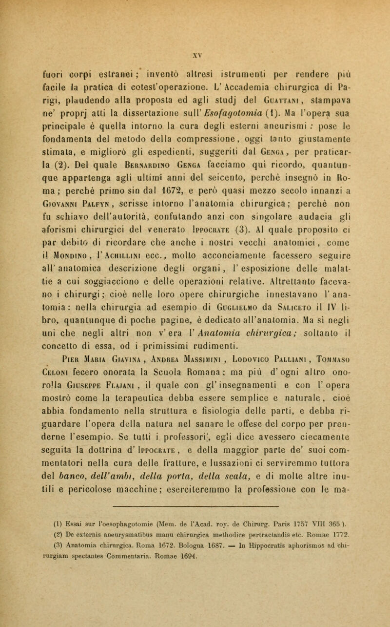 fuori corpi estranei ; inventò altresì istrumenti per rendere più facile la pratica di cotest'operazione. L! Accademia chirurgica di Pa- rigi, plaudendo alla proposta ed agli studj del Guattari, stampava ne' proprj alti la dissertazione su II' Esofagotomia (1). Ma l'opera sua principale è quella intorno la cura degli esterni aneurismi : pose le fondamenta del metodo della compressione, oggi tanto giustamente stimata, e migliorò gli espedienti, suggeriti dal Geisga , per praticar- la (2). Del quale Bernardino Genga facciamo qui ricordo, quantun- que appartenga agli ultimi anni del seicento, perchè insegnò in Ho- ma ; perchè primo sin dal 1672, e però quasi mezzo secolo innanzi a Giovanni Palfyn , scrisse intorno l'anatomia chirurgica; perchè non fu schiavo dell'autorità, confutando anzi con singolare audacia gli aforismi chirurgici del venerato Ippocrate (3). Al quale proposito ci par debito di ricordare che anche i nostri vecchi anatomici, come il Mondino, 1'Achillini ecc., molto acconciamente facessero seguire all' anatomica descrizione degli organi , l'esposizione delle malat- tie a cui soggiacciono e delle operazioni relative. Altrettanto faceva- no i chirurgi; cioè nelle loro opere chirurgiche innestavano l'ana- tomia: nella chirurgia ad esempio di Guglielmo da Saliceto il IV li- bro, quantunque di poche pagine, è dedicato all'anatomia. Ma sì negli uni che negli altri non v'era V Anatomia chirurgica; soltanto il concetto di essa, od i primissimi rudimenti. Pier Maria Giavina , Andrea Massjmini , Lodovico Palliani , Tommaso Celoni fecero onorata la Scuola Romana; ma più d'ogni altro ono- ro!la Giuseppe Flajani , il quale con gl'insegnamenti e con l'opera mostrò come la terapeutica debba essere semplice e naturale, cioè abbia fondamento nella struttura e fisiologia delle parti, e debba ri- guardare l'opera della natura nel sanare le offese del corpo per pren- derne l'esempio. Se tutti i professori', egli dice avessero ciecamente seguita la dottrina d'Ippocrate , e della maggior parte de' suoi com- mentatori nella cura delle fratture, e lussazioni ci serviremmo tuttora del banco, dell'ambi, della porta, della scala, e di molle altre inu- tili e pericolose macchine; eserciteremmo la professione con le ma- li) Essai sur l'oesophagotomie (Meni, de l'Acad. roy. de Chirurg. Paris 1757 Vili 365 ). (2) De externis aneurysmatibus manu chirurgica methodice pertractandis etc. Romae 1772. (3) Anatomia chirurgica. Roma 1672. Bologna 1687. — In Hippocratis aphorismos ad chi- rurgiam spectautes Commentaria. Romae 1694.