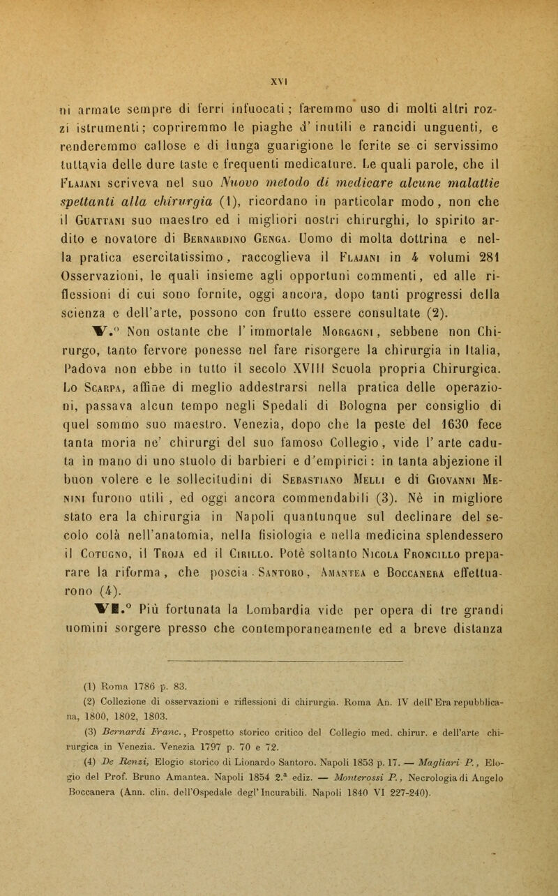 ni armale sempre di ferri infuocali; faremmo uso di molti altri roz- zi islrumenti; copriremmo le piaghe d' inutili e rancidi unguenti, e renderemmo callose e di iunga guarigione le ferite se ci servissimo tuttavia delle dure laste e frequenti medicature. Le quali parole, che il Flamini scriveva nel suo Nuovo metodo di medicare alcune malattie spettanti alla chirurgia (1), ricordano in particolar modo, non che il Guattani suo maestro ed i migliori nostri chirurghi, lo spirito ar- dito e novatore di Bernardino Genga. Uomo di molta dottrina e nel- la pratica esercitatissimo, raccoglieva il Flajani in 4 volumi 281 Osservazioni, le quali insieme agli opportuni commenti, ed alle ri- flessioni di cui sono fornite, oggi ancora, dopo tanti progressi della scienza e dell'arte, possono con frutto essere consultate (2). W.° Non ostante che I' immortale Morgagni , sebbene non Chi- rurgo, tanto fervore ponesse nel fare risorgere la chirurgia in Italia, Padova non ebbe in tutto il secolo XVIII Scuola propria Chirurgica. Lo Scarpa, affine di meglio addestrarsi nella pratica delle operazio- ni, passava alcun tempo negli Spedali di Bologna per consiglio di quel sommo suo maestro. Venezia, dopo che la peste del 1630 fece tanta moria ne' chirurgi del suo famoso Collegio, vide l'arte cadu- ta in mano di uno stuolo di barbieri e d'empirici : in tanta abjezione il buon volere e le sollecitudini di Sebastiano Melli e di Giovanni Me- nini furono utili , ed oggi ancora commendabili (3). Né in migliore stato era la chirurgia in Napoli quantunque sul declinare del se- colo colà nell'anatomia, nella fisiologia e nella medicina splendessero il Cotugno, il Troja ed il Cirillo. Potè soltanto Nicola Froncillo prepa- rare la riforma, che poscia • Santoro. Amantea e Boccanera effettua- rono (/*). VI.° Più fortunata la Lombardia vide per opera di tre grandi uomini sorgere presso che contemporaneamente ed a breve distanza (1) Roma 1786 p. 83. (2) Collezione di osservazioni e riflessioni di chirurgia. Roma An. IV dell' Era repubblica- na, 1800, 1802, 1803. (3) Bernardi Frane., Prospetto storico critico del Collegio med. chirur. e dell'arte chi- rurgica in Venezia. Venezia 1797 p. 70 e 72. (4) De Renzi, Elogio storico di Lionardo Santoro. Napoli 1853 p. 17. — Magliari P, Elo- gio del Prof. Bruno Amantea. Napoli 1854 2.a ediz. — Monterossi P., Necrologia di Angelo Boccanera (Ann. clin. dell'Ospedale degl'Incurabili. Napoli 1840 VI 227-240).