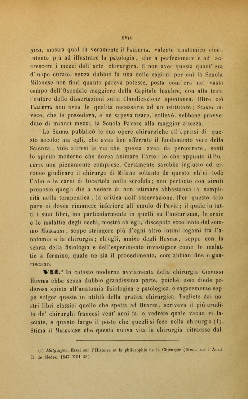 gicu, mostra qual fu veramente il Palletta, valente anatomico cioè , intento più ad illustrare la patologia, che a perfezionare e ad ac- crescere i mezzi dell' arte chirurgica. 11 non aver questa quanl' era d' uopo curato, senza dubbio fu una delle cagioni per cui la Scuola Milanese non fiorì quanto pareva potesse, posta com'era nel vasto campo dell'Ospedale maggiore della Capitale Ìnsubre, con alla lesta l'autore delle dissertazioni sulla Claudicazione spontanea. Olire ciò Palletta non avea le qualità necessarie ad un istitutore ; Scarpa in- vece, che le possedeva, e ne sapeva usare, sollevò, sebbene provve- duto di minori mezzi, la Scuola Pavese alla maggior altezza. Lo Scarpa pubblicò le sue opere chirurgiche all'aprirsi di que- sto secolo; ma egli, che avea ben afferrato il fondamento vero della Scienza , vide altresì la via che questa avea da percorrere , sentì lo spirito moderno che dovea animare l'arte; lo che appunto il Pal- letta non pienamente comprese. Certamente sarebbe ingiusto ed er- roneo giudicare il chirurgo di Milano soltanto da questo ch'ei lodò l'olio e le carni di lucertola nella scrofola; non pertanto con simili proposte quegli die a vedere di non istimare abbastanza la sempli- cità nella terapeutica, la critica nell'osservazione. IPer questo lato pure ei dovea rimanere inferiore all' emulo di Pavia ; il quale in tut- ti i suoi libri, ma particolarmente in quelli su l'aneurisma, le ernie e le malattie degli occhi, mostrò ch'egli, discepolo eccellente del som- mo Morgagni , seppe stringere più d'ogni altro inlimi legami fra l'a- natomia e la chirurgia; ch'egli, amico degli Hunter, seppe con la scorta della fisiologia e dell'esperimento investigare come le malat- tie si formino, quale ne sia il procedimento, com'abbian fine e gua- riscano. VBI.° In cotesto moderno avviamento della chirurgia Giovanni Hunter ebbe senza dubbio grandissima parte, poiché esso diede po- derosa spinta all'anatomia fisiologica e patologica, e sagacemente sep- pe volger queste in utilità della pratica chirurgica. Togliete dai no- stri libri classici quello che spetta ad Hunter, scriveva il più erudi- to de' chirurghi francesi vent' anni fa, e vedrete quale vacuo vi la- sciate, e quanto largo il posto che quegli si fece nella chirurgia (1). Stima il Malgaigne che questa nuova vita la chirurgia ritraesse dal- (l) Malgaigne, Essai sur l'Histoire et la philosophie de la Chirurgie (Mém. de l'Acad. R. de Médec. 1847 XIII 32).