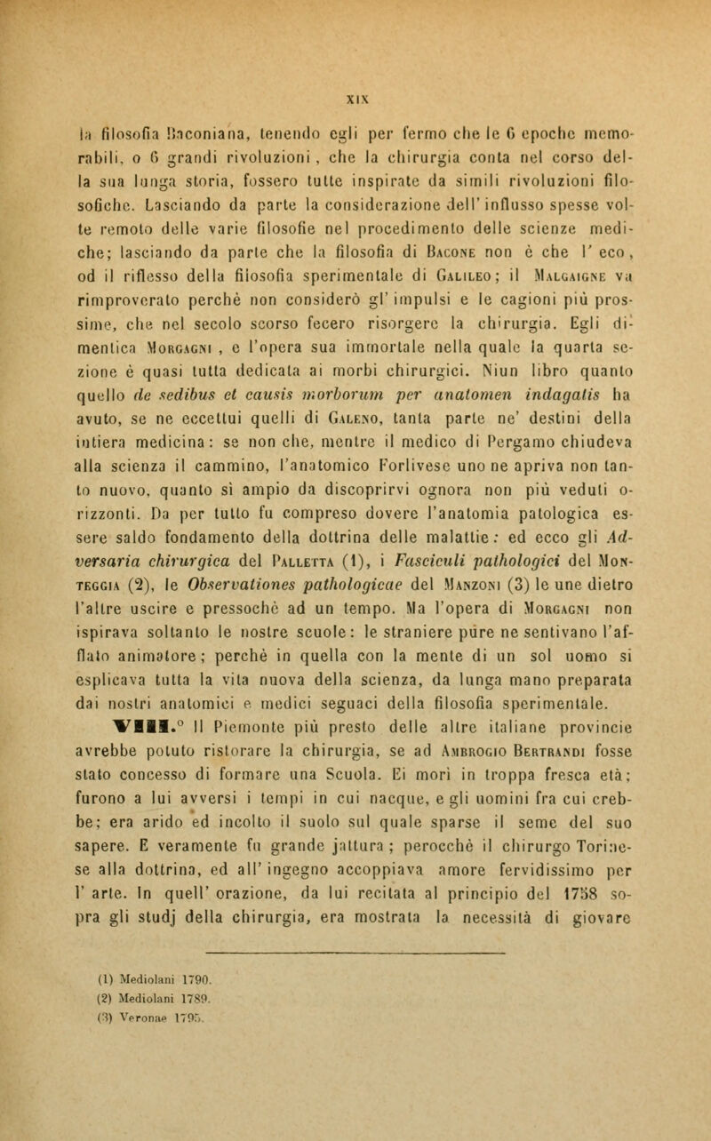 la filosofia Bnconiana, tenendo egli per fermo che le G epoche memo- rabili, o 6 grandi rivoluzioni , che la chirurgia conta nel corso del- la sua lunga storia, fossero tutte inspirate da simili rivoluzioni filo- sofiche. Lasciando da parte la considerazione dell'influsso spesse vol- te remoto delle varie filosofie nel procedimento delle scienze medi- che; lasciando da parte che la filosofia di Bacone non è che I' eco, od il riflesso della filosofia sperimentale di Galileo; il Malgaigne va rimproverato perchè non considerò gì' impulsi e le cagioni più pros- sime, che nel secolo scorso fecero risorgere la chirurgia. Egli di- mentico Morgagni , e l'opera sua immortale nella quale la quarta se- zione è quasi tutta dedicata ai morbi chirurgici. Niun libro quanto quello de sedibus et causis morborum per anatomen indagalis ha avuto, se ne eccettui quelli di Galeno, tanta parte ne' destini della intiera medicina: se non che, mentre il medico di Pergamo chiudeva alla scienza il cammino, l'anatomico Forlivese uno ne apriva non tan- to nuovo, quanto sì ampio da discoprirvi ognora non più veduti o- rizzonti. Da per tutto fu compreso dovere l'anatomia patologica es- sere saldo fondamento della dottrina delle malattie: ed ecco gli Ad- versaria chirurgica del Palletta (1), i Fastidili palhologici del Mon- teggia (2), le Observationes pathologicae del Manzoni (3) le une dietro l'altre uscire e pressoché ad un tempo. Ma l'opera di Morgagni non ispirava soltanto le nostre scuole: le straniere pure ne sentivano l'af- flato animatore; perchè in quella con la mente di un sol uomo si esplicava tutta la vita nuova della scienza, da lunga mano preparata dai nostri anatomici e. medici seguaci della filosofia sperimentale. Vili.0 Il Piemonte più presto delle altre italiane provincie avrebbe potuto ristorare la chirurgia, se ad Ambrogio Bertrandi fosse slato concesso di formare una Scuola. Ei mori in troppa fresca età; furono a lui avversi i tempi in cui nacque, egli uomini fra cui creb- be; era arido ed incolto il suolo sul quale sparse il seme del suo sapere. E veramente fu grande jattura ; perocché il chirurgo Torine- se alla dottrina, ed all' ingegno accoppiava amore fervidissimo per 1' arte. In queir orazione, da lui recitata al principio del 1758 so- pra gli studj della chirurgia, era mostrata la necessità di giovare (1) Mediolani 1790. (2) Mediolani 1789. (3) Vpronap 1795