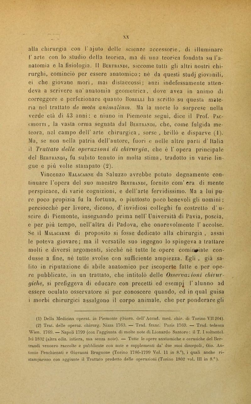 alla chirurgia con l'ajuto delle, scienze accessorie, di illuminare I' arte con lo studio della teorica, ma di una teorica fondata su l'a- natomia e la fisiologia. Il Bertrand), siccome tulli gli altri nostri chi- rurghi, cominciò per essere anatomico; riè da questi studj giovanili, ei che giovane mori, mai dislaccossi; anzi indefessamente atten- deva a scrivere un'anatomia geometrica, dove avea in animo di correggere e perfezionare quanto Borelli ha scritto su questa mate- ria nel trattato de molti animalium. Ma la morte lo sorprese nella verde età di 43 anni: e niuno in Piemonte seguì, dice il Prof. Pac- ghiotti , la vasta orma segnata dal Bertrand!, che, come fulgida me- teora, nel campo dell'arte chirurgica, sorse, brillò e disparve (1). Ma, se non nella patria dell'autore, fuori e nelle altre parti d' Italia il Trattato delle operazioni di chirurgia, che è 1 opera principale del Bertrand), fu subito tenuto in molla slima, tradotto in varie lin- gue e più volte stampato (2), Vincenzo Malacarne da Saluzzo avrebbe potuto degnamente con- tinuare l'opera del suo maestro Bertrand!, fornito com'era di mente perspicace, di varie cognizioni, e dell'arte fervidissimo. Ma a lui pu- re poco propizia fu la fortuna, o piuttosto poco benevoli gli uomini: perciocché per livore, dicono, d'invidiosi colleghi fu costretto d'u- scire di Piemonte, insegnando prima nell' Università di Pavia, poscia, e per più tempo, nell'altra di Padova, che onorevolmente V accolse. Se il Malacarne di proposito si fosse dedicalo alla chirurgia , assai le poteva giovare; ma il versatile suo ingegno lo spingeva a trattare molti e diversi argomenti, sicché né tulle le opere cominciale con- dusse a fine, né tutte svolse con sufficiente ampiezza. Egli , già sa- lito in riputazione di abile anatomico per iscoperte fatte e per ope- re pubblicate, in un trattato, che intitolò delle Osservazioni chirur- giche, si prefiggeva di educare con precetti ed esernpj I' alunno ad essere oculato osservatore sì per conoscere quando, ed in qual guisa i morbi chirurgici assalgono il corpo animale, che per ponderare gli (1) Della Medicina operat. in Piemonte (Giorn. dell'Accad. med. chir. di Torino VII 204). (2) Trat. delle operaz. chirurg. Nizza 1763. — Trad. frane. Paris 1769. — Trad. tedesca Wien. 1769. — Napoli 1799 (con l'aggiunta di molte note di Lionardo Santoro : il T. I soltanto). Ivi 1802 (altra ediz. intiera, ma senza note). — Tutte le opere anatomiche e cerusiche del Ber- trandi vennero raccolte e pubblicate con note e supplementi da' due suoi discepoli, Gio. An- tonio Penchienati e Giovanni Brugnone (Torino 1786-1799 Voi. 11 in 8.°), i quali anche ri- stamparono con aggiunte il Trattato predetto delle operazioni (Torino 1802 voi. Ili in 8.°).