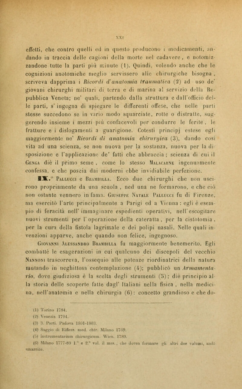 effetti, che contro quelli ed in questo producono i medicamenti, an- dando in traccia delle cagioni della morte nel cadavere, e notomiz- zandone tutte la parti più minute (l). Quindi, volendo anche che le cognizioni anolomiche meglio servissero alle chirurgiche bisogna . scriveva dapprima i Ricordi d'anatomia traumatica (2) ad uso de* giovani chirurghi militari di terra e di marina a! servizio della Ri- pubblica Veneta; ne' quali, partendo dalla struttura e dall'officio del- le parti, s' ingegna di spiegare le differenti offese, che nelle parli stesse succedono se in vario modo squarciate, rotte o distrane, sug- gerendo insieme i mezzi più confacevoli per condurre le ferite, le fratture e i dislogamenli a guarigione. Cotesti principj estese egli maggiormente ne' Ricordi di anatomia chirurgica (3), dando cosi vita ad una scienza, se non nuova per la sostanza, nuova per la di- sposizione e l'applicazione de' fatti che abbraccia; scienza di cui il Geisc.a die il primo seme , come lo stesso Malacarne ingenuamente confessa, e che poscia dai moderni ebbe invidiabile perfezione. ■X. Pallucci e Brambilla. Ecco due chirurghi che non usci- rono propriamente da una scuola , ned una ne formarono, e che ciò non ostante vennero in fama. Giuseppe Natale I'allucci fu di Firenze, ma esercitò l'arte principalmente a Parigi ed a Vienna: egli è esem pio di feracità nell'immaginare espedienti operativi, nel l'escogitare nuovi strumenti per l'operazione della cateratta, per la cislotomia , per la cura della fistola lagrimale e dei polipi nasali. Nelle quali in- venzioni apparve, anche quando non felice, ingegnoso. Giovanni Alessandro Brambilla fu maggiormente benemerito. Esjli combattè le esagerazioni in cui qualcuno dei discepoli del vecchio Nannoni trascorreva, l'ossequio alle potenze riordinatrici della natura mutando in neghittosa contemplazione (4); pubblicò un Armamento: rio, dove giudiziosa è la scelta degli strumenti (■>) ; die principio al- la storia delle scoperte falle dagl' Italiani nella fìsica , nella medici- na, nell'anatomia e nella chirurgia (6): concetto grandioso e che do- li) Torino 1784. (2) Veneri? 1794. (3) 3. Parti. Padova 1801-180 (4) Saggio di Rifless. med. chìr. Milano 17*10. | >) Instrumentarium chirurgicum. Wien. 1780. (6) Milano 1777-80 1 e 2.° voi. il mss. . che dovea formare gli altri due volumi, aiuto smarrito.