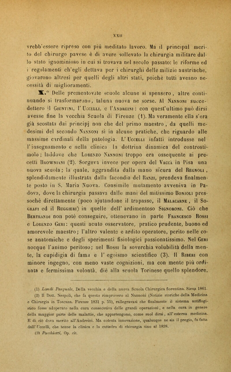 vrebb'cssere ripreso con più meditato lavoro. Ma il principal meri- to del chirurgo pavese è di avere sollevalo la chirurgia militare dal- lo stalo ignominioso in cui si trovava nel secolo passato: le riforme ed i regolamenti ch'egli dettava per i chirurghi delle milizie austriache, giovarono altresì per quelli degli altri stati, poiché tutti aveano ne- cessità di miglioramenti. X.° Delle prementovate scuole alcune si spensero , altre conti- nuando si trasformarono, taluna nuova ne sorse. AI Nannoni succe- dettero il Giuntim, 1'Uccelli, e I'Andreini : con quest'ultimo può dirsi avesse fine la vecchia Scuola di Firenze (1). Ma veramente ella s'era già scostata dai principi non che del primo maestro , da quelli me- desimi del secondo Nannoni sì in alcune pratiche, che riguardo alle massime cardinali della patologia. V Uccelli infatti introdusse nel l'insegnamento e nella clinica la dollrina dinamica del controsti- molo ; laddove che Lore.nzo N'annoisi troppo era ossequente ai pre- celli IkowNiANi (2). Sorgeva invece per opera del Vacca in Pisa una nuova scuola; la quale, aggrandita dalla mano sicura del Regnoli , splendidamente, illustrata dalla facondia del Ranzi, prendeva finalmen- te posto in S. Maria Nuova. Consimile mutamento avveniva in Pa- dova, dove la chirurgia passava dalle mani del maissimo Bonioli pres- soché diretlamente (poco ajulandone il trapasso, il Malacarne, il So- crafi ed il Ruggieri) in quelle dell' ardimentoso Signoroni. Ciò che Bertrandi non potè conseguire, ottenevano in parte Francesco Rossi e Lorenzo Gerì: questi acuto osservatore, pratico prudente, buono ed amorevole maestro; l'altro valente e ardito operatore, perito nelle co- se anatomiche e degli sperimenti fisiologici passionalissimo. Nel Gerì nocque l'animo peritoso; nel Rossi la soverchia volubilità della men- te, la cupidigia di fam.i e V egoismo scientifico (3). Il Riberi con minore ingegno, con meno vaste cognizioni, ma con mente più ordi- nata e fermissima volontà, die alla scuola Torinese quello splendore, (1) Landi Pasquale, Della vecchia e della nuova Scuola Chirurgica fiorentina. Siena 1861. (2) Il Dott. Nespoli, che fa questo rimprovero al Nannoni (Notizie storiche della Medicina e Chirurgia in Toscana. Firenze 1831 p. 55), rallegravasi che finalmente il sistema antiflogi- stico fosse adoperato nella cura consecutiva delle grandi operazioni, e nella cura in genere della maggior parte delle malattie, che appartengono, come suol dirsi, all' esterna medicina. E di ciò d^va merito all'Andreini. Ma cotesta innovazione, qualunque ne eia il pregio, fu fatta dall' Uccelli, che tenne la clinica e la cattedra di chirurgia sino al 1828. (3) Purnhiotti, Op. cit.