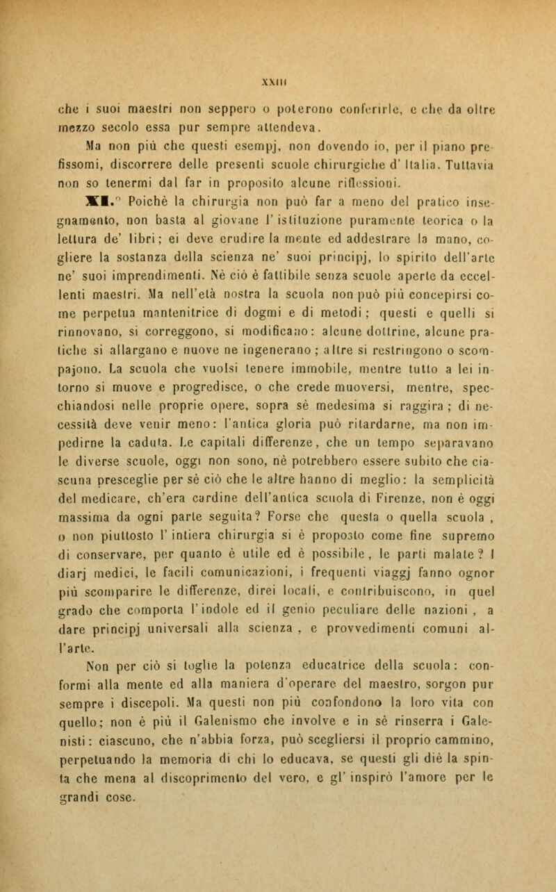WIII che i suoi maestri non seppero o poterono conferirle, e clic da oltre mezzo secolo essa pur sempre attendeva. Ma non più che questi esempj, non dovendo io, per il piano pre fissomi, discorrere delle presenti scuole chirurgiche d' Italia. Tuttavia non so tenermi dal far in proposilo alcune riflessioni. XI.° Poiché la chirurgia non può far a meno del pratico inse- gnamento, non basta al giovane I' istituzione puramente teorica o la lettura de' libri; ei deve erudire la mente ed addestrare la mano, co- gliere la sostanza della scienza ne' suoi principj, lo spirito dell'arte ne' suoi imprendimene. Né ciò è fattibile senza scuole aperte da eccel- lenti maestri. Ma nell'età nostra la scuola non può più concepirsi co- me perpetua mnntenitrice di dogmi e di metodi ; questi e quelli si rinnovano, si correggono, si modificano: alcune dottrine, alcune pra- tiche si allargano e nuove ne ingenerano ; altre si restringono o scom- paiono. La scuola che vuoisi tenere immobile, mentre tutto a lei in- torno si muove e progredisce, o che crede muoversi, mentre, spec- chiandosi nelle proprie opere, sopra sé medesima si raggira ; di ne- cessità deve venir meno: l'antica gloria può rilardarne, ma non im- pedirne la caduta. Le capitali differenze, che un tempo separavano le diverse scuole, oggi non sono, né potrebbero essere subito che cia- scuna presceglie per sé ciò che le altre hanno di meglio : la semplicità del medicare, ch'era cardine dell'antica scuola di Firenze, non è oggi massima da ogni parte seguita? Forse che questa o quella scuola , o non piuttosto 1' intiera chirurgia si è proposto come fine supremo di conservare, per quanto è utile ed è possibile, le parli malate? I diarj medici, le facili comunicazioni, i frequenti viaggj fanno ognor più scomparire le differenze, direi locali, e contribuiscono, in quel grado che comporta l'indole ed il genio peculiare delle nazioni , a dare principj universali alla scienza , e provvedimenti comuni al- l'arte. Non per ciò si toglie la potenza educatrice della scuola : con- formi alla mente ed alla maniera d'operare del maestro, sorgon pur sempre i discepoli. Ma questi non più confondono la loro vita con quello; non è più il Galenismo che involve e in sé rinserra i Gan- nisti : ciascuno, che n'abbia forza, può scegliersi il proprio cammino, perpetuando la memoria di chi lo educava, se questi gli die la spin- ta che mena al discoprimento del vero, e gì' inspirò l'amore per le grandi cose.