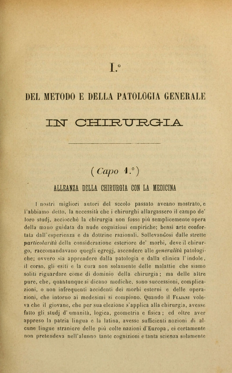 I.° DEL METODO E DELLA PATOLOGIA GENERALE TILT CHrRTJRa-IA {Capo ì.°) ALLEANZA DELLA CHIRURGIA CON LA MEDICINA I nostri migliori autori del secolo passato aveano mostrato, e l'abbiamo dello, la necessità cbe i chirurghi allargassero il campo de' loro studj, acciocché la chirurgia non fosse più semplicemente opera della mano guidata da nude cognizioni empiriche; bensi arte confor- tata dall'esperienza e da dottrine razionali. Sollevandosi dalle strette particola vita della considerazione esteriore de' morbi, deve il chirur- go, raccomandavano quegli egregj, ascendere alle generalità patologi- che; ovvero sia apprendere dalla patologia e dalla clinica l'indole, il corso, gli esiti e la cura non solamente delle malattie che siamo solili riguardare come di dominio della chirurgia; ma delle altre pure, che, quantunque si dicano mediche, sono successioni, complica- zioni, o non infrequenti accidenti dei morbi esterni e delle opera- zioni, che intorno ai medesimi si compiono. Quando il Flajani vole- va che il giovane, che per sua elezione s'applica alla chirurgia, avesse fatto gli studj d' umanità, logica, geometria e fìsica ; ed oltre aver appreso la patria lingua e la latina, avesse sufficienti nozioni di al- cune lingue straniere delle più colte nazioni d'Europa, ci certamente non pretendeva nell'alunno tante cognizioni e tanta scienza solamente