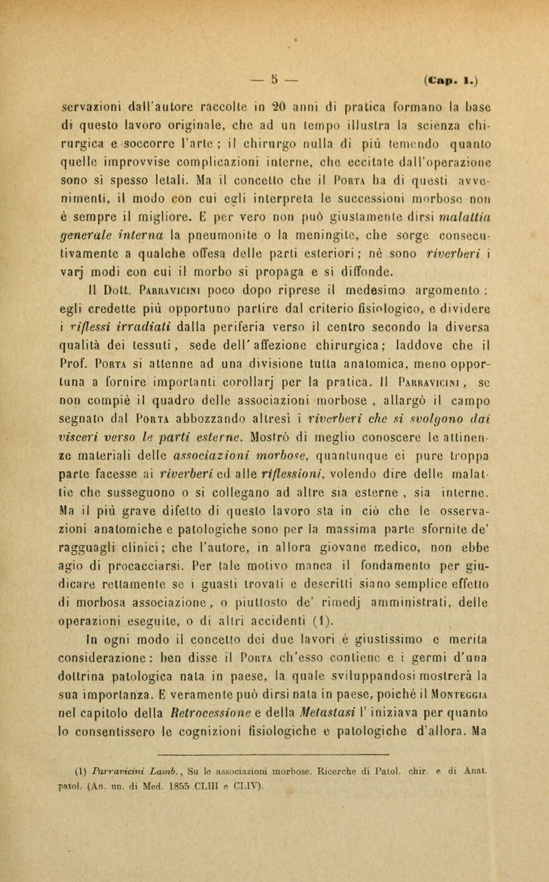 seriazioni dall'aulore raccolte in 20 anni di pratica formano la base di questo lavoro originale, che ad un tempo illustra la scienza chi- rurgica e soccorre l'arte ; il chirurgo nulla di più temendo quanto quelle improvvise complicazioni interne, che eccitale dall'operazione sono sì spesso letali. Ma il concetto che il Porta ha di questi avve- nimenli, il modo con cui egli interpreta le successioni morbose non è sempre il migliore. E per vero non può giustamente dirsi malattia generale interna la pneumonite o la meningite, che sorge consecu- tivamente a qualche offesa delle parli esteriori ; né sono riverberi \ varj modi con cui il morbo si propaga e si diffonde. Il Dott. Parravicini poco dopo riprese il medesimo argomento : egli credette più opportuno partire dal criterio fisiologico, e dividere i riflessi irradiali dalla periferia verso il centro secondo la diversa qualità dei tessuti, sede dell'affezione chirurgica; laddove che il Prof. Porta si attenne ad una divisione tutta anatomica, meno oppor- tuna a fornire importanti corollarj per la pratica. Il Parravicim , se non compiè il quadro delle associazioni morbose , allargò il campo segnato dal Porta abbozzando altresì i riverberi che si svolgono dai visceri verso le parti esterne. Mostrò di meglio conoscere le attinen- ze materiali delle associazioni morbose, quantunque ci pure troppa parte facesse ai riverberi ed alle riflessioni, volendo dire delle malat tic che susseguono o si collegano ad altre sia esterne , sia interne. Ma il più grave difetto di questo lavoro sta in ciò che le osserva- zioni anatomiche e patologiche sono per la massima parte sfornite de' ragguagli clinici; che l'autore, in allora giovane medico, non ebbe agio di procacciarsi. Per tale motivo manca il fondamento per giu- dicare rettamente se i guasti trovati e descritti siano semplice effetto di morbosa associazione, o piuttosto de' rimedj amministrati, delle operazioni eseguile, o di altri accidenti (1). In ogni modo il concetto dei due lavori è giustissimo e merita considerazione: ben disse il Porta ch'esso contiene e i germi d'una dottrina patologica nata in paese, la quale sviluppandosi mostrerà la sua importanza. E veramente può dirsi nata in paese, poiché il Motteggia nel capitolo della Retrocessione e della Metastasi Y iniziava per quanto lo consentissero le cognizioni fisiologiche e patologiche d'allora. Ma (1) Parravicim Lamb., Su In associazioni morbose. Ricerche di Patol. chir. e rii Anat. patol. (An. un. di Med. 1855 CLUI e CUV).