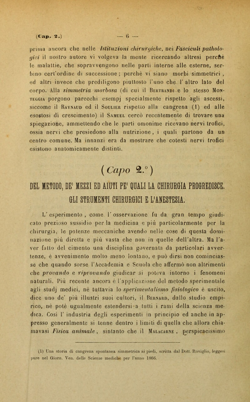 prima ancora che nelle Istituzioni chirurgiche, nei Fasciculi patholo- gici il nostro autore vi volgeva la mente ricercando altresì percftè le malattie, che sopravvengono nelle parli interne alle esterne, ser- hino cert'ordine di successione ; perchè vi siano morbi simmetrici , ed altri invece che prediligono piuttosto l'uno che l'altro lato del corpo. Alla simmetria morbosa (di cui il Bertrandi e lo stesso Mon- teggia porgono parecchi esempj specialmente rispetto agli ascessi, siccome il Raynaud ed il Soulier rispetto alla cangrena (1) ed alle esostosi di crescimento) il Samuel cercò recentemente di trovare una spiegazione, ammettendo che le parli omonime ricevano nervi trofici, ossia nervi che presiedono alla nutrizione, i quali partono da un centro comune. Ma innanzi era da mostrare che cotesti nervi trofici esistono anatomicamente distinti. (Capo 2.°) DEL METODO, DE! MEZZI ED AIUTI PE' QUALI LA CHIRURGIA PROGREDISCE. GLI STRUMENTI CHIRURGICI E L'ANESTESIA. L'esperimento, come l'osservazione fu da gran tempo giudi- cato prezioso sussidio per la medicina e più particolarmente per la chirurgia, le potenze meccaniche avendo nelle cose di questa domi- nazione più diretta e più vasta che non in quelle dell'altra. Ma l'a- ver fatto del cimento una disciplina governata da particolari avver- tenze, é avvenimento molto meno lontano, e può dirsi non comincias- se che quando sorse l'Accademia e Scuola che affermò non altrimenti che provando e riprovando giudicar si poteva intorno i fenomeni naturali. Più recente ancora è l'applicazione del metodo sperimentale agli sludj medici, né tuttavia Io sperimentalismo fisiologico è uscito, dice uno de' più illustri suoi cultori, il Bernard, dallo studio empi- rico, né potè ugualmente estendersi a lutti i rami della scienza me- dica. Cosi 1' induslria degli esperimenti in principio ed anche in ap- presso generalmente si tenne dentro i limiti di quella che allora chia- mavasi Fisica animale, sinlanto che il Malacarne, perspicacissimo (1) Una storia di cangrena spontanea simmetrica ai piedi, scritta dal Dott. Roviglio, leggesi pure nel Giorn. Ven. delle Scienze mediche per l'anno 1866.