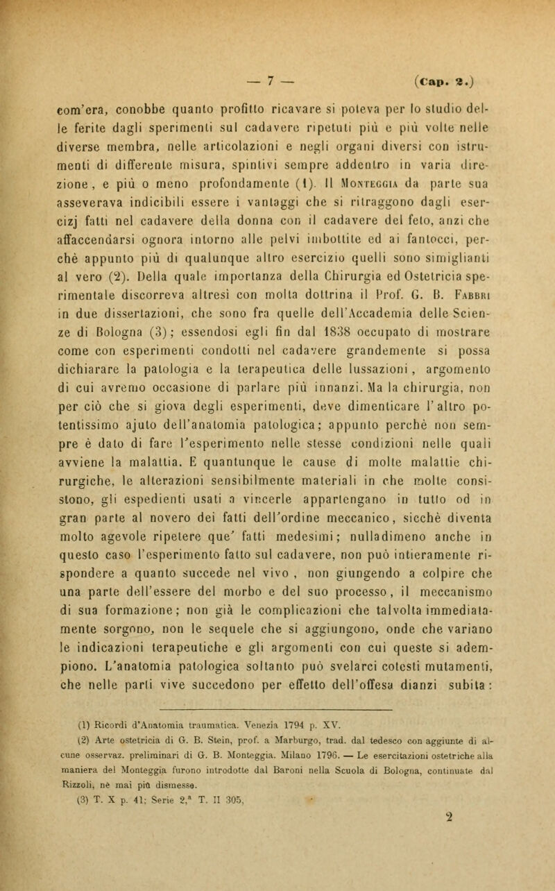 com'era, conobbe quanto profitto ricavare si poteva per lo studio del- le ferite dagli sperimenti sul cadavere ripetuti più e più volte nelle diverse membra, nelle articolazioni e negli organi diversi con istru- menti di differente misura, spintivi sempre addentro in varia dire- zione , e più o meno profondamente (I). Il Motteggia da parte sua asseverava indicibili essere i vantaggi che si ritraggono dagli eser- cizj fatti nel cadavere della donna con il cadavere del feto, anzi che affaccendarsi ognora intorno alle pelvi imbottite ed ai fantocci, per- chè appunto più di qualunque altro esercizio quelli sono simigliami al vero (2). Della quale importanza della Chirurgia ed Ostetricia spe- rimentale discorreva altresì con molta dottrina il Prof. G. B. Fabbki in due dissertazioni, che sono fra quelle dell'Accademia delle Scien- ze di Bologna (3); essendosi egli fin dal 1838 occupato di mostrare come con esperimenti condotti nel cadavere grandemente si possa dichiarare la patologia e la terapeutica delle lussazioni , argomento di cui avremo occasione di parlare più innanzi. Ma la chirurgia, non per ciò che si giova degli esperimenti, deve dimenticare 1' altro po- tentissimo ajuto dell'anatomia patologica; appunto perchè non sem- pre è dato di fare l'esperimento nelle stesse condizioni nelle quali avviene la malattia. E quantunque le cause di molte malattie chi- rurgiche, le alterazioni sensibilmente materiali in che molle consi- stono, gli espedienti usati a vincerle appartengano in tutto od in gran parte al novero dei fatti dell'ordine meccanico, sicché diventa molto agevole ripetere que' fatti medesimi; nulladimeno anche in questo caso l'esperimento fatto sul cadavere, non può intieramente ri- spondere a quanto succede nel vivo , non giungendo a colpire che una parte dell'essere del morbo e del suo processo, il meccanismo di sua formazione; non già le complicazioni che talvolta immediata- mente sorgono, non le sequele che si aggiungono, onde che. variano le indicazioni terapeutiche e gli argomenti con cui queste si adem- piono. L'anatomia patologica soltanto può svelarci cotesti mutamenti, che nelle parti vive succedono per effetto dell'offesa dianzi subita: (1) Ricordi d'Anatomia traumatica. Venezia 1794 p. XV. (2) Arte ostetricia di G. B. Stein, prof, a Marburgo, trad. dal tedesco con aggiunte di al- cune osservaz. preliminari di G. B. Monteggia. Milano 1796. — Le esercitazioni ostetriche alla maniera del Monteggia furono introdotte dal Baroni nella Scuola di Bologna, continuate dal Rizzoli, riè mai più dismesse. (3) T. X p. 41; Serie 2,a T. II 305. 2