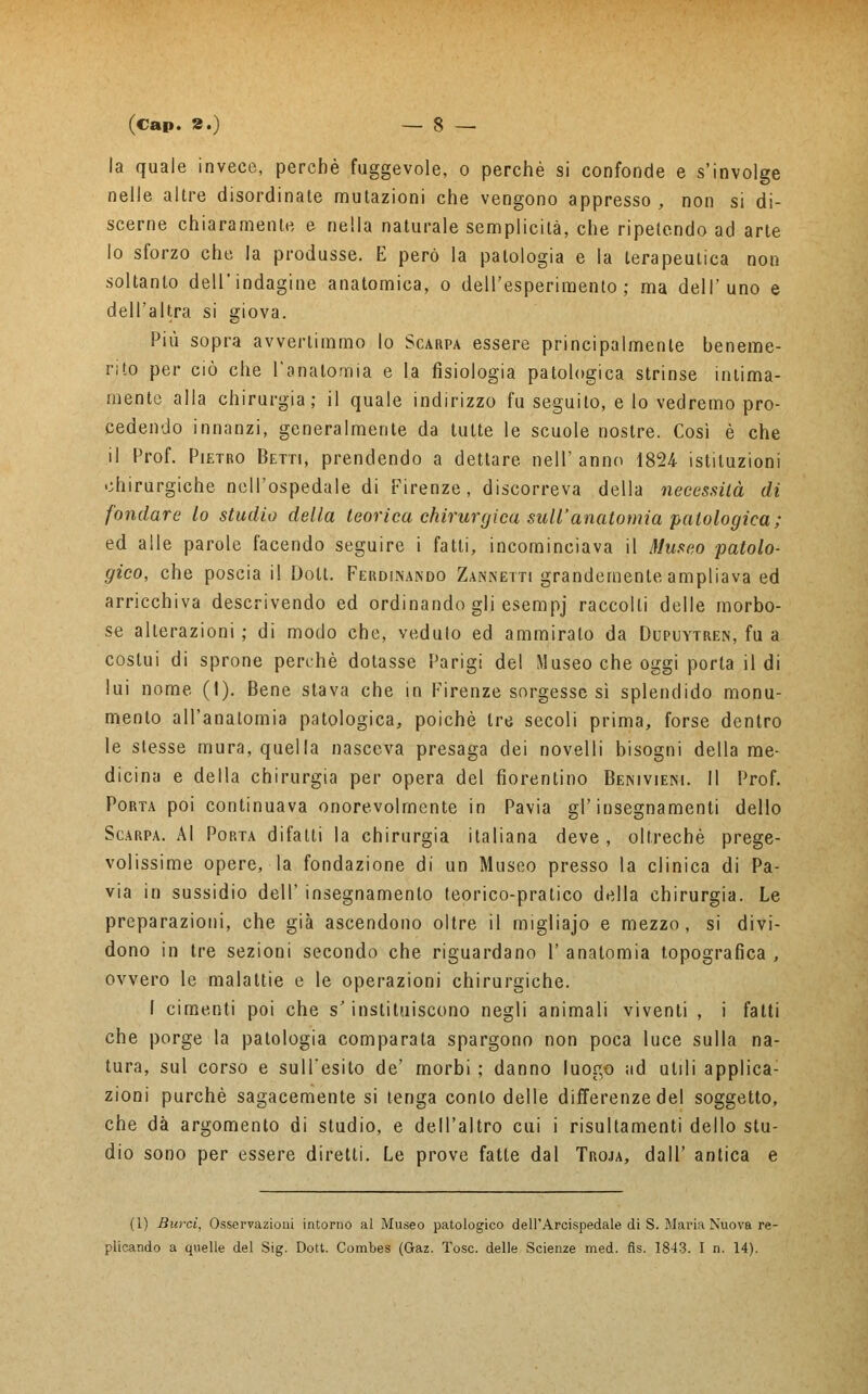 la quale invece, perchè fuggevole, o perchè si confonde e s'involge nelle altre disordinate mutazioni che vengono appresso , non si di- scerne chiaramente e nella naturale semplicità, che ripetendo ad arte lo sforzo che la produsse. E però la patologia e la terapeutica non soltanto dell'indagine anatomica, o dell'esperimento; ma dell'uno e dell'altra si giova. Più sopra avvertimmo lo Scarpa essere principalmente beneme- rito per ciò che l'anatomia e la fisiologia patologica strinse intima- mente alla chirurgia; il quale indirizzo fu seguito, e lo vedremo pro- cedendo innanzi, generalmente da tutte le scuole nostre. Così è che il Prof. Pietro Betti, prendendo a dettare nell'anno 1824 istituzioni chirurgiche nell'ospedale di Firenze, discorreva della necessità di fondare lo studio della teorica chirurgica sull'anatomia patologica; ed alle parole facendo seguire i fatti, incominciava il Museo patolo- gico, che poscia il Dolt. Ferdinando Zannetti grandemente ampliava ed arricchiva descrivendo ed ordinando gli esempj raccolti delle morbo- se alterazioni ; di modo che, veduto ed ammiralo da Dupuytren, fu a costui di sprone perchè dotasse Parigi del Museo che oggi porta il di lui nome (1). Bene stava che in Firenze sorgesse sì splendido monu- mento all'anatomia patologica, poiché tre secoli prima, forse dentro le stesse mura, quella nasceva presaga dei novelli bisogni della me- dicina e della chirurgia per opera del fiorentino Benivieni. Il Prof. Porta poi continuava onorevolmente in Pavia gl'insegnamenti dello Scarpa. AI Porta difalti la chirurgia italiana deve, oltreché prege- volissime opere, la fondazione di un Museo presso la clinica di Pa- via in sussidio dell' insegnamento teorico-pratico della chirurgia. Le preparazioni, che già ascendono oltre il migliajo e mezzo, si divi- dono in tre sezioni secondo che riguardano 1' anatomia topografica , ovvero le malattie e le operazioni chirurgiche. I cimenti poi che s'instituiscono negli animali viventi , i fatti che porge la patologia comparata spargono non poca luce sulla na- tura, sul corso e sull'esito de' morbi ; danno luogo ad utili applica- zioni purché sagacemente si tenga conto delle differenze del soggetto, che dà argomento di studio, e dell'altro cui i risultamenti dello stu- dio sono per essere diretti. Le prove fatte dal Troja, dall' antica e (1) Burci, Osservazioni intorno al Museo patologico dell'Arcispedale di S. Maria Nuova re- plicando a quelle del Sig. Dott. Combes (Gaz. Tose, delle Scienze med. fls. 1843. I n. 14).