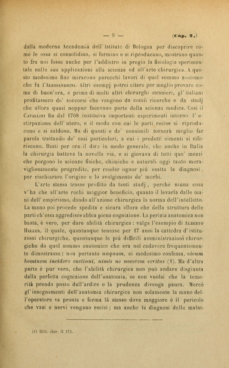 dalla moderna Accademia dell' isti tu lo di Bologna per discoprire co- me le ossa si consolidino, si formino e si riproducano, mostrano quan- to fra noi fosse anche per i'addielro in pregio la fisiologia sperimen- tale nelle sue applicazioni alla scienza ed all'arte chirurgica. A que- sto medesimo fine mirarono parecchi lavori di quel sommo zootomo che fu 1'Alessandrini. Altri escmpj potrei citare per meglio provare co- me di buon'ora, e prima di molti altri chirurghi stranieri, gl'italiani profilassero de' soccorsi che vengono da colali ricerche e da studj che allora quasi neppur facevano parte della scienza medica. Così il Cavallini fin dal 1708 i osti lui va importanti esperimenti intorno 1' e- stirpazione dell' utero, e il modo con cui le parli recise si riprodu- cono e si saldono. Ma di questi e de' consimili tornerà meglio far parola trattando de' casi particolari, a cui i predetti cimenti si rife- riscono. Basti per ora.il dire in modo generale, che anche in Italia la chirurgia batteva la novella via, e si giovava di tulli que' mezzi che porgono le scienze fisiche, chimiche e naturali oggi tanto mera- vigliosamente progredite, per render ognor più esalta la diagnosi. per rischiarare l'origine e lo svolgimento de' morbi. L'arte stessa trasse profitto da tanti studj , perchè niuna cosa v'ha che all'arte rechi maggior beneficio, quanto il levarla dalle ma- ni dell' empirismo, dando all'azione chirurgica la norma dell'intelletto. La mano poi procede spedita e sicura allora che della struttura delle parli ch'essa aggredisce abbia piena cognizione. La perizia anatomica non basta, è vero, per dare abilità chirurgica : valga l'esempio di Alberto Haller, il quale, quantunque tenesse per 17 anni la cattedra d'istitu- zioni chirurgiche, quantunque le più difficili amministrazioni chirur- giche da quel sommo anatomico che era nel cadavere frequentemen- te dimostrasse; non pertanto unquam, ei medesimo confessa, vivum hominem incidere sustinui, nimis ne nocerem verilus (1). Ma d'altra parte è pur vero, che l'abilità chirurgica non può andare disgiunta dalla perfetta cognizione dell'anatomia, se non vuoisi che la teme- rità prenda posto dell'ardire o la prudenza divenga paura. Mercè gl'insegnamenti dell'anatomia chirurgica non solamente la mano del- l'operatore va pronta e ferma là stesso dove maggiore è il pericolo che vasi e nervi vengano recisi ; ma anche la diagnosi delle malat- (1) Bibl. òhi*, il HI.
