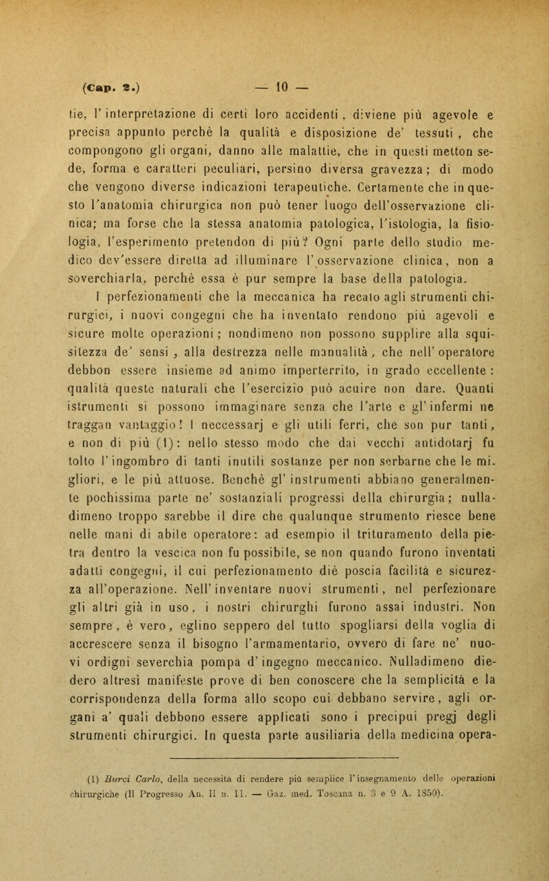 t.ie, 1' interpretazione di certi loro accidenti , diviene più agevole e precisa appunto perchè la qualità e disposizione de' tessuti , che compongono gli organi, danno alle malattie, che in questi melton se- de, forma e caratteri peculiari, persino diversa gravezza; di modo che vengono diverse indicazioni terapeutiche. Certamente che in que- sto l'anatomia chirurgica non può tener luogo dell'osservazione cli- nica; ma forse che la stessa anatomia patologica, Tisiologia, la fisio- logia, l'esperimento pretendon di più? Ogni parte dello studio me- dico dev'essere diretta ad illuminare l'osservazione clinica, non a soverchiarla, perchè essa è pur sempre la base della patologia. I perfezionamenti che la meccanica ha recato agli strumenti chi- rurgici, i nuovi congegni che ha inventato rendono più agevoli e sicure molte operazioni ; nondimeno non possono supplire alla squi- sitezza de' sensi , alla destrezza nelle manualità, che nell'operatore debbon essere insieme ad animo imperterrito, in grado eccellente: qualità queste naturali che l'esercizio può acuire non dare. Quanti istrumenti si possono immaginare senza che l'arte e gl'infermi ne traggan vantaggio! ! neccessarj e gli utili ferri, che son pur tanti, e non di più (1): nello stesso modo che dai vecchi antidotarj fu tolto P ingombro di tanti inutili sostanze per non serbarne che le mi- gliori, e le più attuose. Benché gì' instrumenti abbiano generalmen- te pochissima parte ne' sostanziali progressi della chirurgia; nulla- dimeno troppo sarebbe il dire che qualunque strumento riesce bene nelle mani di abile operatore: ad esempio il trituramento della pie- tra dentro la vescica non fu possibile, se non quando furono inventati adatti congegni, il cui perfezionamento die poscia facilità e sicurez- za all'operazione. Neil'inventare nuovi strumenti, nel perfezionare gli altri già in uso, i nostri chirurghi furono assai industri. Non sempre, è vero, eglino seppero del lutto spogliarsi della voglia di accrescere senza il bisogno l'armamentario, ovvero di fare ne' nuo- vi ordigni severchia pompa d'ingegno meccanico. Nulladimeno die- dero altresì manifeste prove di ben conoscere che la semplicità e la corrispondenza della forma allo scopo cui debbano servire, agli or- gani a' quali debbono essere applicati sono i precipui pregj degli strumenti chirurgici. In questa parte ausiliaria della medicina opera- (1) Burri Carlo, della necessità di rendere più semplice l'insegnamento delle operazioni chirurgiche (Il Progresso An. Il n. 11. — dm. med. Toscana n. 3 e 9 A. 1S50).