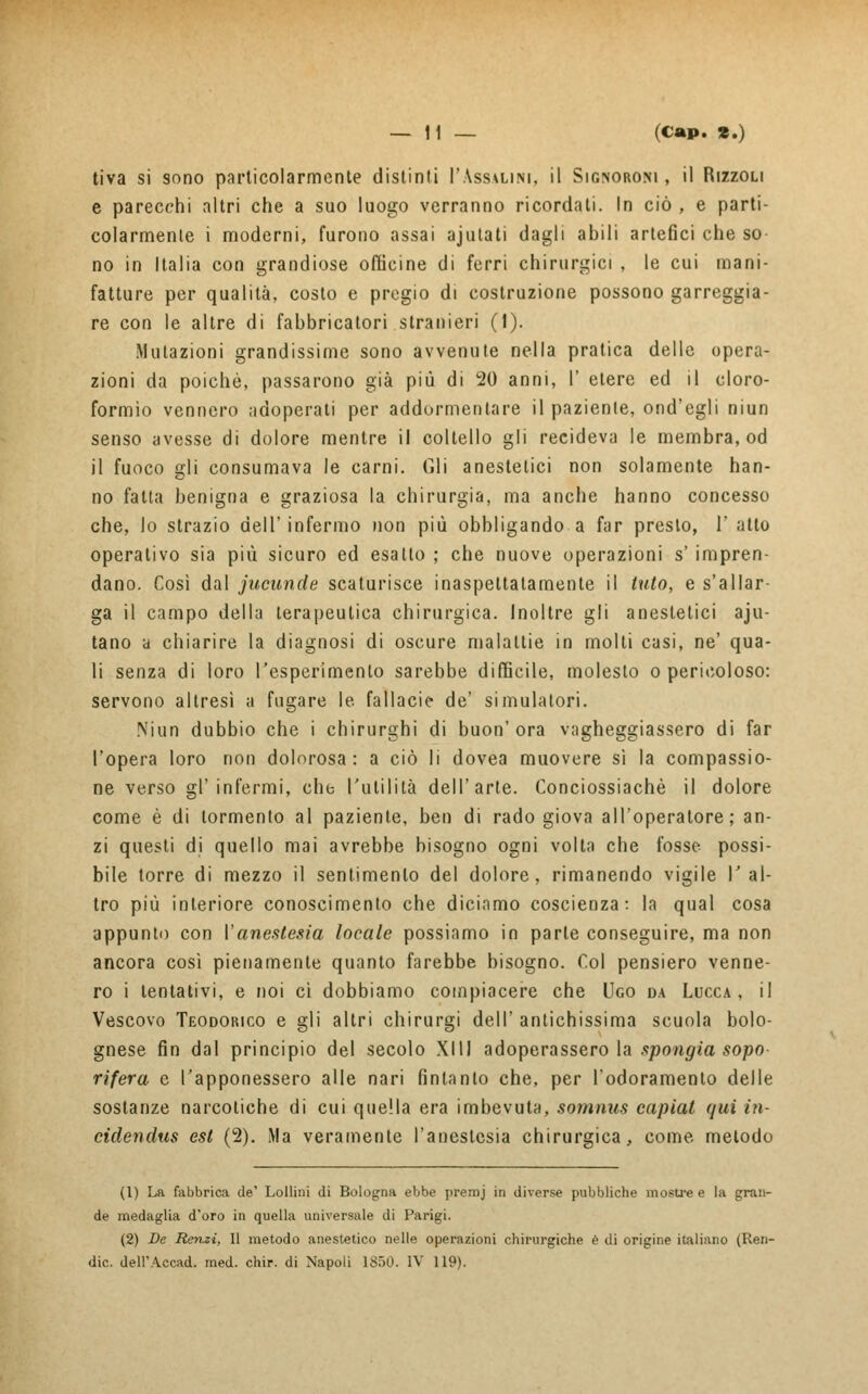 tiva si sono particolarmente distinti l'Assalisi, il Signoroni , il Rizzoli e parecchi altri che a suo luogo verranno ricordali. In ciò , e parti- colarmente i moderni, furono assai ajutati dagli abili artefici che so- no in Italia con grandiose officine di ferri chirurgici , le cui mani- fatture per qualità, costo e pregio di costruzione possono gareggia- re con le altre di fabbricatori stranieri (1). Mutazioni grandissime sono avvenute nella pratica delle opera- zioni da poiché, passarono già più di 20 anni, 1' etere ed il cloro- formio vennero adoperati per addormentare il paziente, ond'egli niun senso avesse di dolore mentre il coltello gli recideva le membra, od il fuoco gli consumava le carni. Gli anestetici non solamente han- no fatta benigna e graziosa la chirurgia, ma anche hanno concesso che, lo strazio dell' infermo non più obbligando a far presto, 1' atto operativo sia più sicuro ed esatto ; che nuove operazioni s' impren- dano. Così dal jucunde scaturisce inaspettatamente il luto, e s'allar- ga il campo della terapeutica chirurgica. Inoltre gli anestetici aju- tano a chiarire la diagnosi di oscure malattie in molti casi, ne' qua- li senza di loro l'esperimento sarebbe difficile, molesto o pericoloso: servono altresì a fugare le. fallacie de' simulatori. Niun dubbio che i chirurghi di buon'ora vagheggiassero di far l'opera loro non dolorosa: a ciò li dovea muovere sì la compassio- ne verso gl'infermi, che l'utilità dell'arte. Conciossiachè il dolore come è di tormento al paziente, ben di rado giova all'operatore; an- zi questi di quello mai avrebbe bisogno ogni volta che fosse possi- bile torre di mezzo il sentimento del dolore, rimanendo vigile V al- tro più interiore conoscimento che diciamo coscienza: la qual cosa appunto con ['anestesia locale possiamo in parte conseguire, ma non ancora così pienamente quanto farebbe bisogno. Col pensiero venne- ro i tentativi, e noi ci dobbiamo compiacere che Ugo da Lucca, il Vescovo Teodorico e gli altri chirurgi dell' antichissima scuola bolo- gnese fin dal principio del secolo Xlll adoperassero la spongia sopo rifera e l'apponessero alle nari fintanto che, per l'odoramenlo delle sostanze narcotiche di cui quella era imbevuta, somnus capiat qui in- cidendus est (2). Ma veramente l'anestesia chirurgica, come metodo (1) La fabbrica de' Lollini di Bologna ebbe premj in diverse pubbliche mostre e la gran- de medaglia d'oro in quella universale di Parigi. (2) De Renzi, Il metodo anestetico nelle operazioni chirurgiche è di origine italiano (Ren- dic. dell'Accad. med. chir. di Napoli 1850. IV 119).