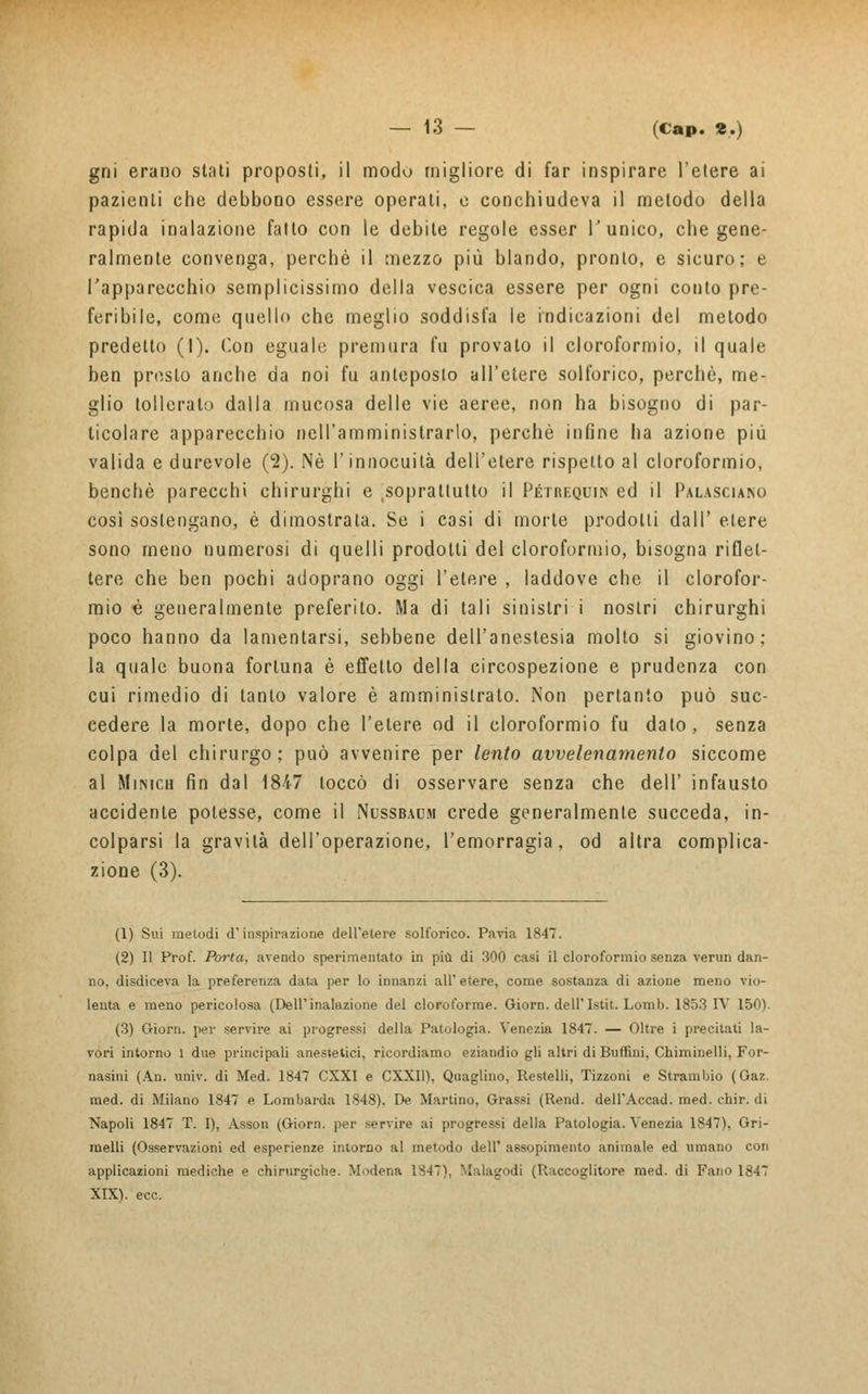 gni erano stati proposti, il modo migliore di far inspirare l'etere ai pazienti che debbono essere operati, e conchiudeva il metodo della rapida inalazione fatto con le debile regole esser l'unico, che gene- ralmente convenga, perchè il mezzo più blando, pronto, e sicuro; e l'apparecchio semplicissimo della vescica essere per ogni conto pre- feribile, come quello che meglio soddisfa le indicazioni del metodo predetto (I). Con eguale premura fu provato il cloroformio, il quale ben presto anche da noi fu anteposto all'etere solforico, perchè, me- glio tollerato dalla mucosa delle vie aeree, non ha bisogno di par- ticolare apparecchio nell'amministrarlo, perchè infine ha azione più valida e durevole (2). Né l'innocuità dell'etere rispetto al cloroformio, benché parecchi chirurghi e ^soprattutto il Pétrequin ed il Palasciano così sostengano, è dimostrata. Se i casi di morte prodotti dall' etere sono meno numerosi di quelli prodotti del cloroformio, bisogna riflet- tere che ben pochi adoprano oggi l'etere , laddove che il clorofor- mio è generalmente preferito. Ma di tali sinistri i nostri chirurghi poco hanno da lamentarsi, sebbene dell'anestesia molto si giovino; la quale buona fortuna è effetto della circospezione e prudenza con cui rimedio di tanto valore è amministrato. Non pertanto può suc- cedere la morte, dopo che l'etere od il cloroformio fu dato, senza colpa del chirurgo; può avvenire per lento avvelenamento siccome al Miisich fin dal 1847 toccò di osservare senza che dell' infausto accidente potesse, come il Nussbaum crede generalmente succeda, in- colparsi la gravità dell'operazione, l'emorragia, od altra complica- zione (3). (1) Sui metodi d'inspirazione dell'etere solforico. Pavia 1847. (2) Il Prof. Porta, avendo sperimentato in più di 300 casi il cloroformio senza verun dan- no, disdiceva la preferenza data per lo innanzi all' etere, come sostanza di azione meno vio- lenta e meno pericolosa (Dell'inalazione del cloroforme. Giorn. dell'Istit. Lomb. 1853 IV 150). (3) Giorn. per servire ai progressi della Patologia. Venezia 1847. — Oltre i precitati la- vori intorno 1 due principali anestetici, ricordiamo eziandio gli altri di Bufimi, Chiminelli, For- nasini (An. univ. di Med. 1847 CXXI e CXXI1), Quaglino, Restelli, Tizzoni e Strambio (Gaz. med. di Milano 1847 e Lombarda 1848). De Martino, Grassi (Rend. dell'Accad. med. chir. di Napoli 1847 T. I), Assoli (Giorn. per servire ai progressi della Patologia. Venezia 1847), Gri- melli (Osservazioni ed esperienze intorno al metodo dell' assopimento animale ed umano con applicazioni mediche e chirurgiche. Modena 1S47V Malagodi (Raccoglitore med. di Fano 1847 XIX). ecc.