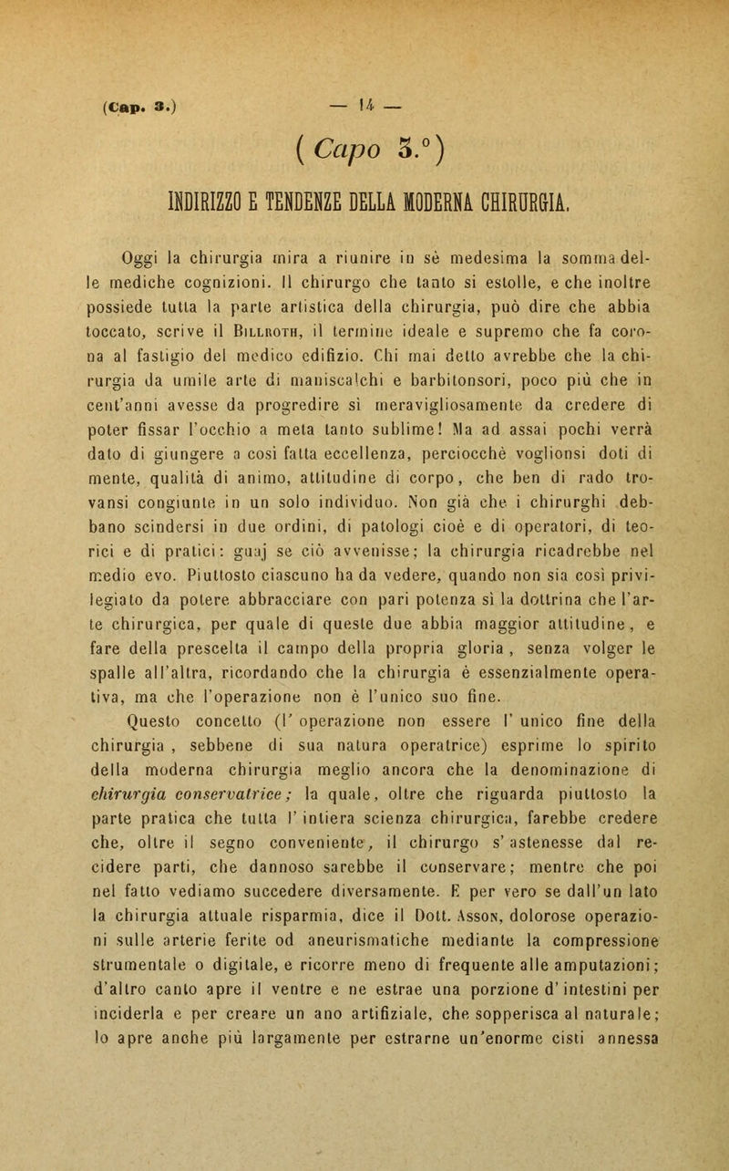 {Capo 3.°) INDIRIZZO E TENDENZE DELLA MODERNA CHIRURGIA. Oggi la chirurgia mira a riunire in sé medesima la somma del- le mediche cognizioni. Il chirurgo che tanto si estolle, e che inoltre possiede tutta la parte artistica della chirurgia, può dire che abbia toccato, scrive il Billroth, il termine ideale e supremo che fa coro- na al fastigio del medico edifizio. Chi mai dello avrebbe che la chi- rurgia da umile arte di maniscalchi e barbitonsori, poco più che in cent'anni avesse da progredire sì meravigliosamente da credere di poter fissar l'occhio a meta tanto sublime! Ma ad assai pochi verrà dato di giungere a cosi fatta eccellenza, perciocché voglionsi doti di mente, qualità di animo, attitudine di corpo, che ben di rado tro- vansi congiunte in un solo individuo. Non già che i chirurghi deb- bano scindersi in due ordini, di patologi cioè e di operatori, di teo- rici e di pratici: guaj se ciò avvenisse; la chirurgia ricadrebbe nel medio evo. Piuttosto ciascuno ha da vedere, quando non sia così privi- legiato da potere abbracciare con pari potenza sì la dottrina che l'ar- te chirurgica, per quale di queste due abbia maggior attitudine, e fare della prescelta il campo della propria gloria , senza volger le spalle all'altra, ricordando che la chirurgia è essenzialmente opera- tiva, ma che l'operazione non è l'unico suo fine. Questo concetto (!' operazione non essere I' unico fine della chirurgia , sebbene di sua natura operatrice) esprime lo spirito della moderna chirurgia meglio ancora che la denominazione di chirurgia conservatrice ; la quale, oltre che riguarda piuttosto la parte pratica che tutta I' intiera scienza chirurgica, farebbe credere che, olire il segno conveniente, il chirurgo s'astenesse dal re- cidere parti, che dannoso sarebbe il conservare; mentre che poi nel fatto vediamo succedere diversamente. E per vero se dall'uri lato la chirurgia attuale risparmia, dice il Doti. Asson, dolorose operazio- ni sulle arterie ferite od aneurismatiche mediante la compressione strumentale o digitale, e ricorre meno di frequente alle amputazioni; d'altro canto apre il ventre e ne estrae una porzione d'intestini per inciderla e per creare un ano artifiziale, che sopperisca al naturale; lo apre anche più largamente per estrarne un'enorme cisti annessa