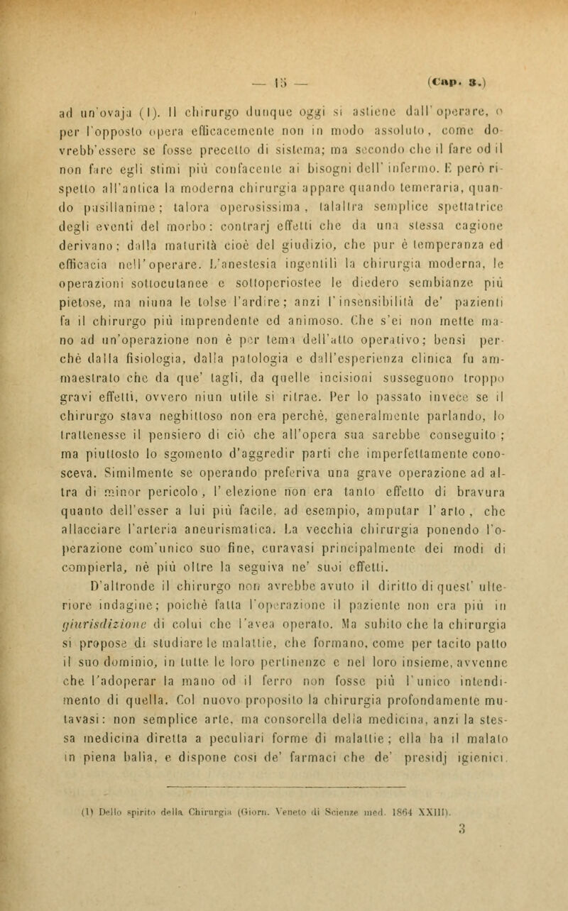 ~ i-i — (t;»p. s.) ad un'ovaja (l). Il chirurgo dunque oggi sì astiene dall'operare, o per l'opposto opera efficacemente non in modo assoluto, come do vrebb'essere se fosse precetto di sistema; ma secondo clic il l'are od il non fare egli stimi più confacentc ai bisogni dell'infermo. E però ri- spetto all'antica la moderna chirurgia appare quando temeraria, quan- do pusillanime; talora operosissima, lalaltra semplice spettatrice degli eventi del morbo: contrarj effetti che da uni stessa cagione derivano; dalla maturità cioè del giudizio, che pur è temperanza ed efficacia noli'operare. L'anestesia ingentilì la chirurgia moderna, le operazioni sottocutanee e soltopcriostec le diedero sembianze più pietose, ma ninna le tolse l'ardire; anzi l'insensibilità de' pazienti fa il chirurgo più imprendente ed animoso. Che s'ei non mette ma- no ad un'operazione non è por tema dell'alto operativo; bensì per- chè dalla fisiologia, dalia patologia e dall'esperienza clinica fu am- maestrato che da que' tagli, da quelle incisioni susseguono troppo gravi effetti, ovvero niun utile si ritrac. Per lo passato invece se il chirurgo stava neghittoso non era perchè, generalmente parlando, lo trattenesse il pensiero di ciò che all'opera sua sarebbe conseguito ; ma piuttosto lo sgomento d'aggredir parti che imperfettamente cono- sceva. Similmente se operando preferiva una grave operazione ad al- tra di minor pericolo, l'elezione non era tanto effetto di bravura quanto dell'esser a lui più facile, ad esempio, amputar 1' arto , che allacciare l'arteria aneurismatica. La vecchia chirurgia ponendo l'o- perazione com'unico suo fine, enravasi principalmente dei modi di compierla, né più oltre la seguiva ne' suoi effetti. D'altronde il chirurgo non avrebbe avuto il diritto di quest' ulte- riore indagine; poiché falla Top,'razione il paziente non era più in giurisdizione di colui che l'avea operato. Ma subito che la chirurgia si propose di studiare le malattie, che formano, come per tacito patto il suo dominio, in tutte le loro pertinenze e nel loro insieme, avvenne che l'adoperar la mano od il ferro non fosse più l'unico intendi- mento di quella. Col nuovo proposito la chirurgia profondamente mu- ovasi: non semplice arte, ma consorella delia medicina, anzi la stes- sa medicina diretta a peculiari forme di malattie; ella ha il malato in piena balia, e dispone cosi de' farmaci che de' presidj igienici (l) Dello spirita d»lla Chirurgia (filoni. Yewto di Scienze med. 1864 XXIlli